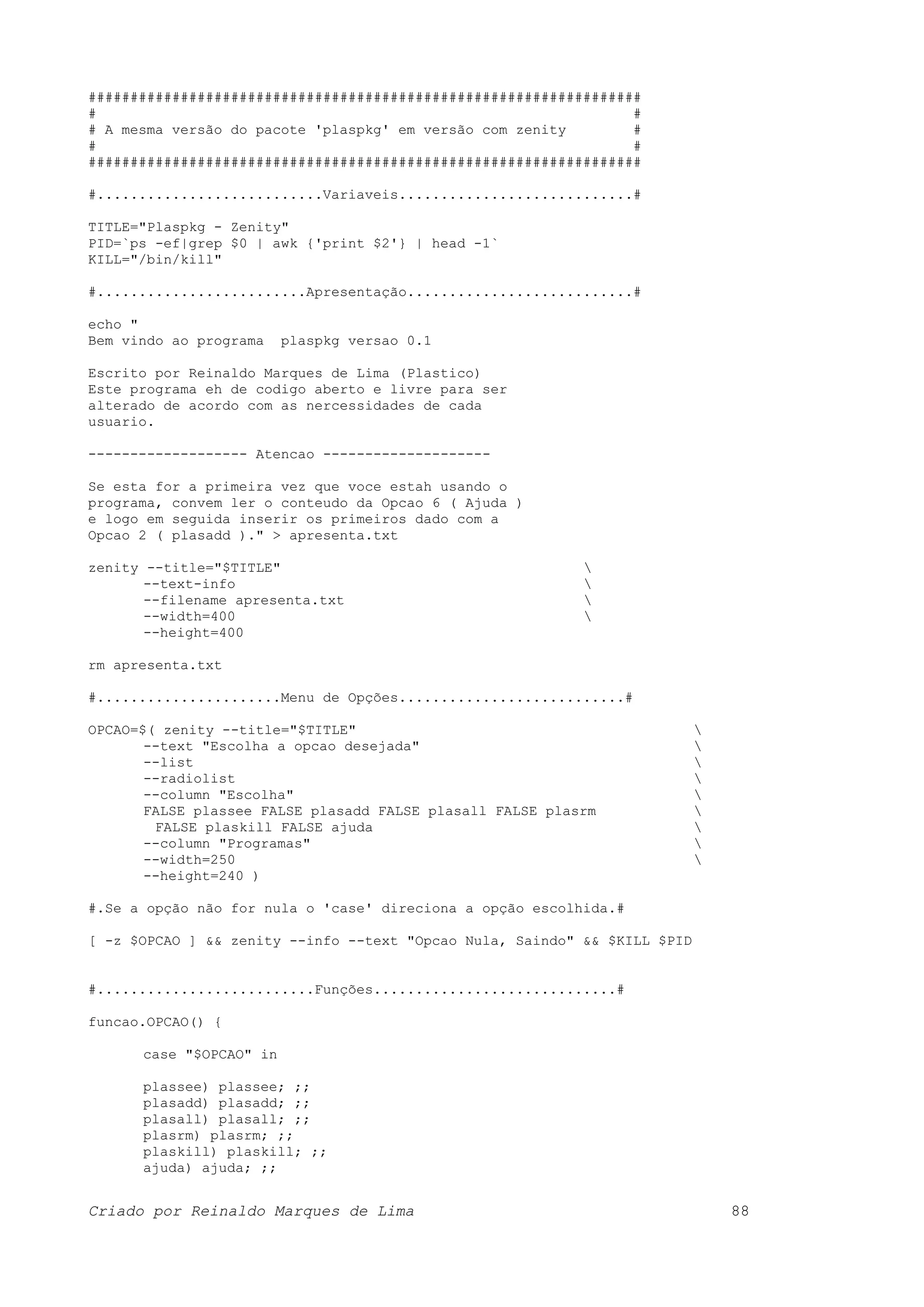 ################################################################## # # # A mesma versão do pacote 'plaspkg' em versão com zenity # # # ################################################################## #...........................Variaveis............................# TITLE="Plaspkg - Zenity" PID=`ps -ef|grep $0 | awk {'print $2'} | head -1` KILL="/bin/kill" #.........................Apresentação...........................# echo " Bem vindo ao programa plaspkg versao 0.1 Escrito por Reinaldo Marques de Lima (Plastico) Este programa eh de codigo aberto e livre para ser alterado de acordo com as nercessidades de cada usuario. ------------------- Atencao -------------------- Se esta for a primeira vez que voce estah usando o programa, convem ler o conteudo da Opcao 6 ( Ajuda ) e logo em seguida inserir os primeiros dado com a Opcao 2 ( plasadd )." > apresenta.txt zenity --title="$TITLE" --text-info --filename apresenta.txt --width=400 --height=400 rm apresenta.txt #......................Menu de Opções...........................# OPCAO=$( zenity --title="$TITLE" --text "Escolha a opcao desejada" --list --radiolist --column "Escolha" FALSE plassee FALSE plasadd FALSE plasall FALSE plasrm FALSE plaskill FALSE ajuda --column "Programas" --width=250 --height=240 ) #.Se a opção não for nula o 'case' direciona a opção escolhida.# [ -z $OPCAO ] && zenity --info --text "Opcao Nula, Saindo" && $KILL $PID #..........................Funções.............................# funcao.OPCAO() { case "$OPCAO" in plassee) plassee; ;; plasadd) plasadd; ;; plasall) plasall; ;; plasrm) plasrm; ;; plaskill) plaskill; ;; ajuda) ajuda; ;; Criado por Reinaldo Marques de Lima 88 