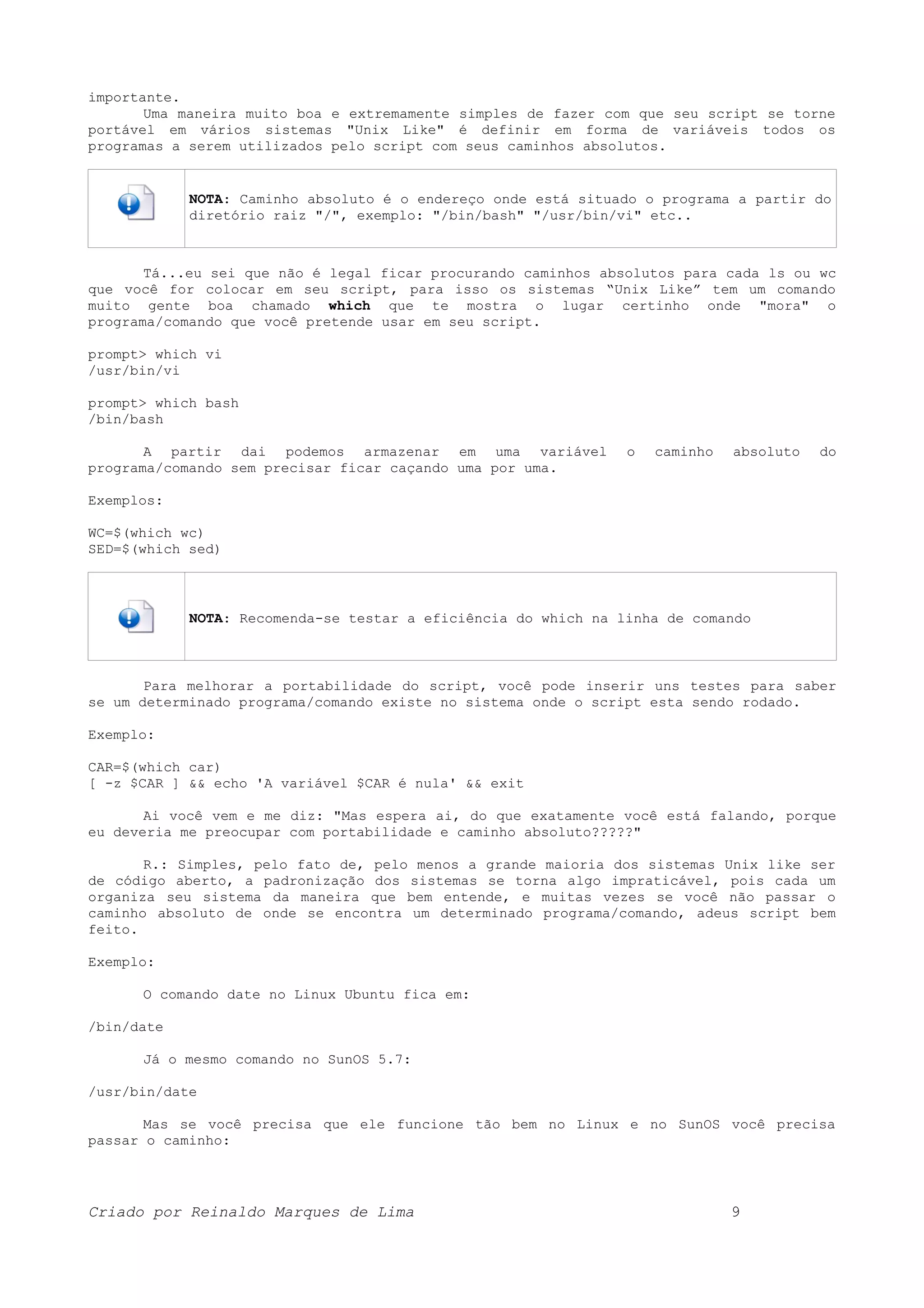 importante. Uma maneira muito boa e extremamente simples de fazer com que seu script se torne portável em vários sistemas "Unix Like" é definir em forma de variáveis todos os programas a serem utilizados pelo script com seus caminhos absolutos. NOTA: Caminho absoluto é o endereço onde está situado o programa a partir do diretório raiz "/", exemplo: "/bin/bash" "/usr/bin/vi" etc.. Tá...eu sei que não é legal ficar procurando caminhos absolutos para cada ls ou wc que você for colocar em seu script, para isso os sistemas “Unix Like” tem um comando muito gente boa chamado which que te mostra o lugar certinho onde "mora" o programa/comando que você pretende usar em seu script. prompt> which vi /usr/bin/vi prompt> which bash /bin/bash A partir dai podemos armazenar em uma variável o caminho absoluto do programa/comando sem precisar ficar caçando uma por uma. Exemplos: WC=$(which wc) SED=$(which sed) NOTA: Recomenda-se testar a eficiência do which na linha de comando Para melhorar a portabilidade do script, você pode inserir uns testes para saber se um determinado programa/comando existe no sistema onde o script esta sendo rodado. Exemplo: CAR=$(which car) [ -z $CAR ] && echo 'A variável $CAR é nula' && exit Ai você vem e me diz: "Mas espera ai, do que exatamente você está falando, porque eu deveria me preocupar com portabilidade e caminho absoluto?????" R.: Simples, pelo fato de, pelo menos a grande maioria dos sistemas Unix like ser de código aberto, a padronização dos sistemas se torna algo impraticável, pois cada um organiza seu sistema da maneira que bem entende, e muitas vezes se você não passar o caminho absoluto de onde se encontra um determinado programa/comando, adeus script bem feito. Exemplo: O comando date no Linux Ubuntu fica em: /bin/date Já o mesmo comando no SunOS 5.7: /usr/bin/date Mas se você precisa que ele funcione tão bem no Linux e no SunOS você precisa passar o caminho: Criado por Reinaldo Marques de Lima 9 