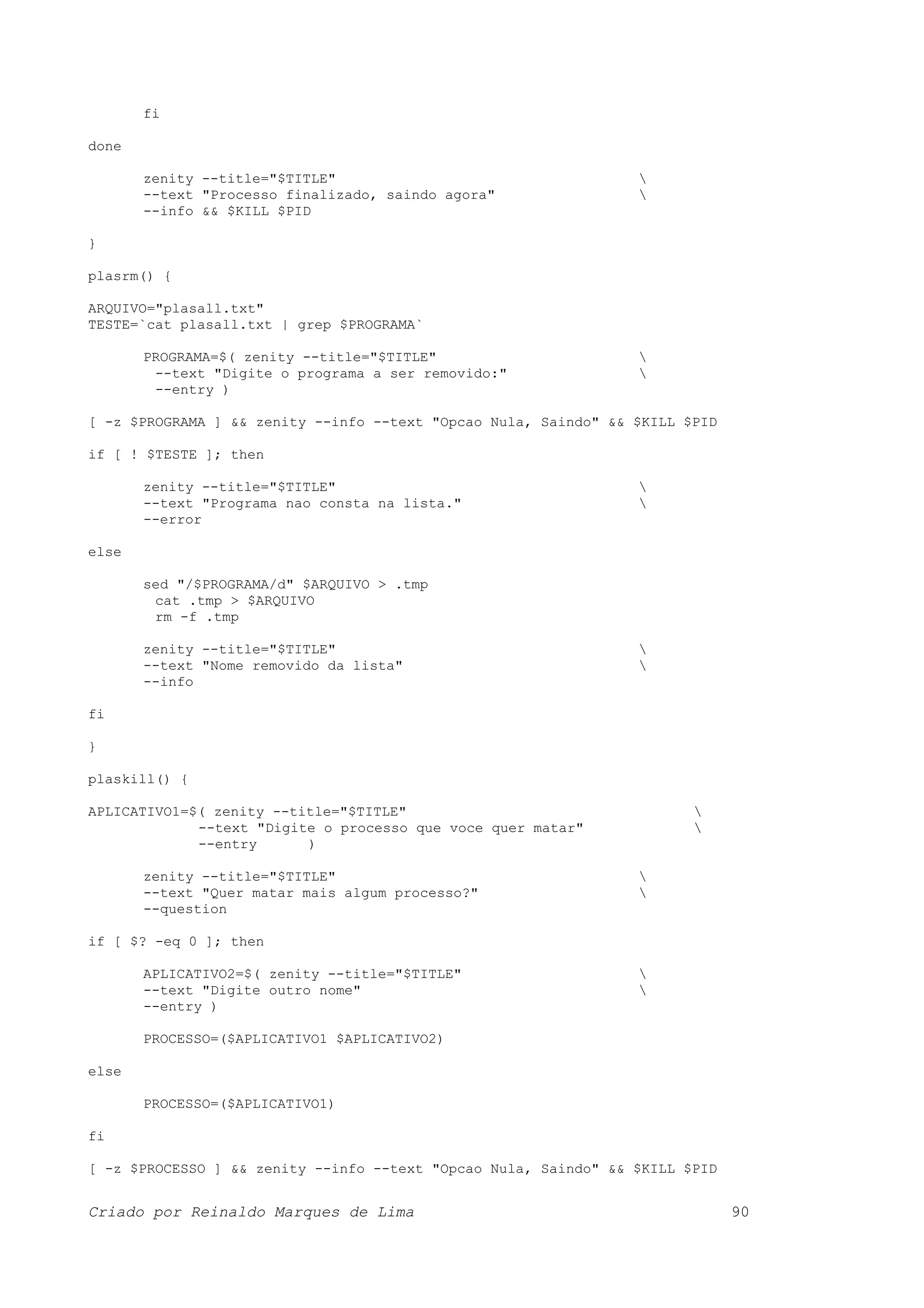 fi done zenity --title="$TITLE" --text "Processo finalizado, saindo agora" --info && $KILL $PID } plasrm() { ARQUIVO="plasall.txt" TESTE=`cat plasall.txt | grep $PROGRAMA` PROGRAMA=$( zenity --title="$TITLE" --text "Digite o programa a ser removido:" --entry ) [ -z $PROGRAMA ] && zenity --info --text "Opcao Nula, Saindo" && $KILL $PID if [ ! $TESTE ]; then zenity --title="$TITLE" --text "Programa nao consta na lista." --error else sed "/$PROGRAMA/d" $ARQUIVO > .tmp cat .tmp > $ARQUIVO rm -f .tmp zenity --title="$TITLE" --text "Nome removido da lista" --info fi } plaskill() { APLICATIVO1=$( zenity --title="$TITLE" --text "Digite o processo que voce quer matar" --entry ) zenity --title="$TITLE" --text "Quer matar mais algum processo?" --question if [ $? -eq 0 ]; then APLICATIVO2=$( zenity --title="$TITLE" --text "Digite outro nome" --entry ) PROCESSO=($APLICATIVO1 $APLICATIVO2) else PROCESSO=($APLICATIVO1) fi [ -z $PROCESSO ] && zenity --info --text "Opcao Nula, Saindo" && $KILL $PID Criado por Reinaldo Marques de Lima 90 