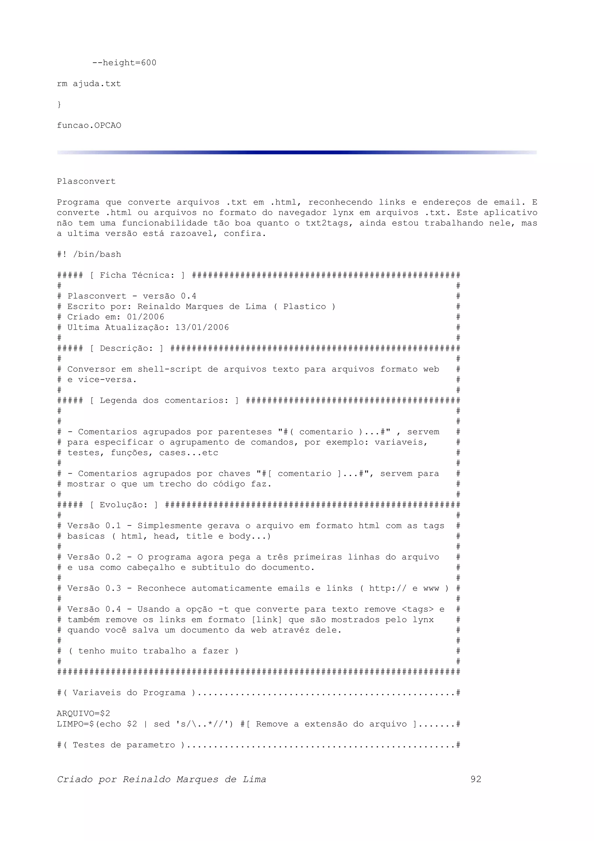 --height=600 rm ajuda.txt } funcao.OPCAO Plasconvert Programa que converte arquivos .txt em .html, reconhecendo links e endereços de email. E converte .html ou arquivos no formato do navegador lynx em arquivos .txt. Este aplicativo não tem uma funcionabilidade tão boa quanto o txt2tags, ainda estou trabalhando nele, mas a ultima versão está razoavel, confira. #! /bin/bash ##### [ Ficha Técnica: ] ################################################## # # # Plasconvert - versão 0.4 # # Escrito por: Reinaldo Marques de Lima ( Plastico ) # # Criado em: 01/2006 # # Ultima Atualização: 13/01/2006 # # # ##### [ Descrição: ] ###################################################### # # # Conversor em shell-script de arquivos texto para arquivos formato web # # e vice-versa. # # # ##### [ Legenda dos comentarios: ] ######################################## # # # # # - Comentarios agrupados por parenteses "#( comentario )...#" , servem # # para especificar o agrupamento de comandos, por exemplo: variaveis, # # testes, funções, cases...etc # # # # - Comentarios agrupados por chaves "#[ comentario ]...#", servem para # # mostrar o que um trecho do código faz. # # # ##### [ Evolução: ] ####################################################### # # # Versão 0.1 - Simplesmente gerava o arquivo em formato html com as tags # # basicas ( html, head, title e body...) # # # # Versão 0.2 - O programa agora pega a três primeiras linhas do arquivo # # e usa como cabeçalho e subtitulo do documento. # # # # Versão 0.3 - Reconhece automaticamente emails e links ( http:// e www ) # # # # Versão 0.4 - Usando a opção -t que converte para texto remove <tags> e # # também remove os links em formato [link] que são mostrados pelo lynx # # quando você salva um documento da web atravéz dele. # # # # ( tenho muito trabalho a fazer ) # # # ########################################################################### #( Variaveis do Programa )................................................# ARQUIVO=$2 LIMPO=$(echo $2 | sed 's/..*//') #[ Remove a extensão do arquivo ].......# #( Testes de parametro )..................................................# Criado por Reinaldo Marques de Lima 92 