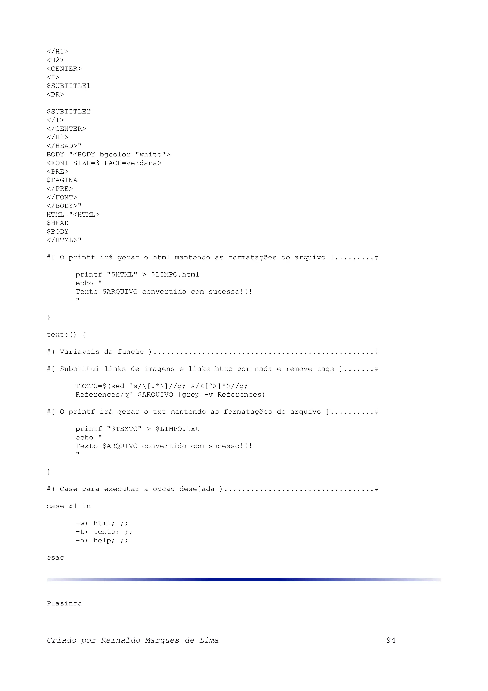 </H1> <H2> <CENTER> <I> $SUBTITLE1 <BR> $SUBTITLE2 </I> </CENTER> </H2> </HEAD>" BODY="<BODY bgcolor="white"> <FONT SIZE=3 FACE=verdana> <PRE> $PAGINA </PRE> </FONT> </BODY>" HTML="<HTML> $HEAD $BODY </HTML>" #[ O printf irá gerar o html mantendo as formatações do arquivo ].........# printf "$HTML" > $LIMPO.html echo " Texto $ARQUIVO convertido com sucesso!!! " } texto() { #( Variaveis da função )..................................................# #[ Substitui links de imagens e links http por nada e remove tags ].......# TEXTO=$(sed 's/[.*]//g; s/<[^>]*>//g; References/q' $ARQUIVO |grep -v References) #[ O printf irá gerar o txt mantendo as formatações do arquivo ]..........# printf "$TEXTO" > $LIMPO.txt echo " Texto $ARQUIVO convertido com sucesso!!! " } #( Case para executar a opção desejada )..................................# case $1 in -w) html; ;; -t) texto; ;; -h) help; ;; esac Plasinfo Criado por Reinaldo Marques de Lima 94 