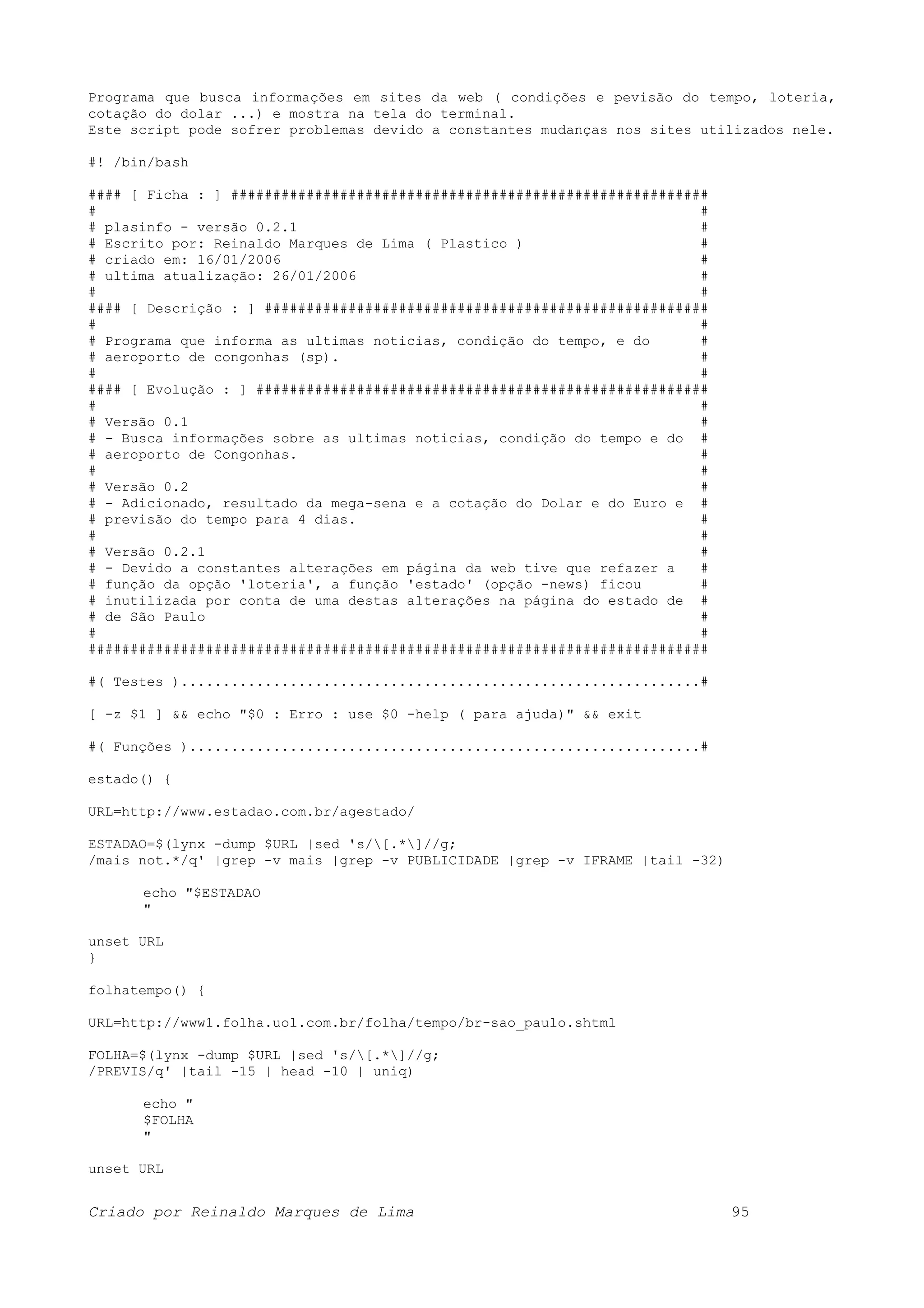 Programa que busca informações em sites da web ( condições e pevisão do tempo, loteria, cotação do dolar ...) e mostra na tela do terminal. Este script pode sofrer problemas devido a constantes mudanças nos sites utilizados nele. #! /bin/bash #### [ Ficha : ] ######################################################### # # # plasinfo - versão 0.2.1 # # Escrito por: Reinaldo Marques de Lima ( Plastico ) # # criado em: 16/01/2006 # # ultima atualização: 26/01/2006 # # # #### [ Descrição : ] ##################################################### # # # Programa que informa as ultimas noticias, condição do tempo, e do # # aeroporto de congonhas (sp). # # # #### [ Evolução : ] ###################################################### # # # Versão 0.1 # # - Busca informações sobre as ultimas noticias, condição do tempo e do # # aeroporto de Congonhas. # # # # Versão 0.2 # # - Adicionado, resultado da mega-sena e a cotação do Dolar e do Euro e # # previsão do tempo para 4 dias. # # # # Versão 0.2.1 # # - Devido a constantes alterações em página da web tive que refazer a # # função da opção 'loteria', a função 'estado' (opção -news) ficou # # inutilizada por conta de uma destas alterações na página do estado de # # de São Paulo # # # ########################################################################## #( Testes )..............................................................# [ -z $1 ] && echo "$0 : Erro : use $0 -help ( para ajuda)" && exit #( Funções ).............................................................# estado() { URL=http://www.estadao.com.br/agestado/ ESTADAO=$(lynx -dump $URL |sed 's/[.*]//g; /mais not.*/q' |grep -v mais |grep -v PUBLICIDADE |grep -v IFRAME |tail -32) echo "$ESTADAO " unset URL } folhatempo() { URL=http://www1.folha.uol.com.br/folha/tempo/br-sao_paulo.shtml FOLHA=$(lynx -dump $URL |sed 's/[.*]//g; /PREVIS/q' |tail -15 | head -10 | uniq) echo " $FOLHA " unset URL Criado por Reinaldo Marques de Lima 95 