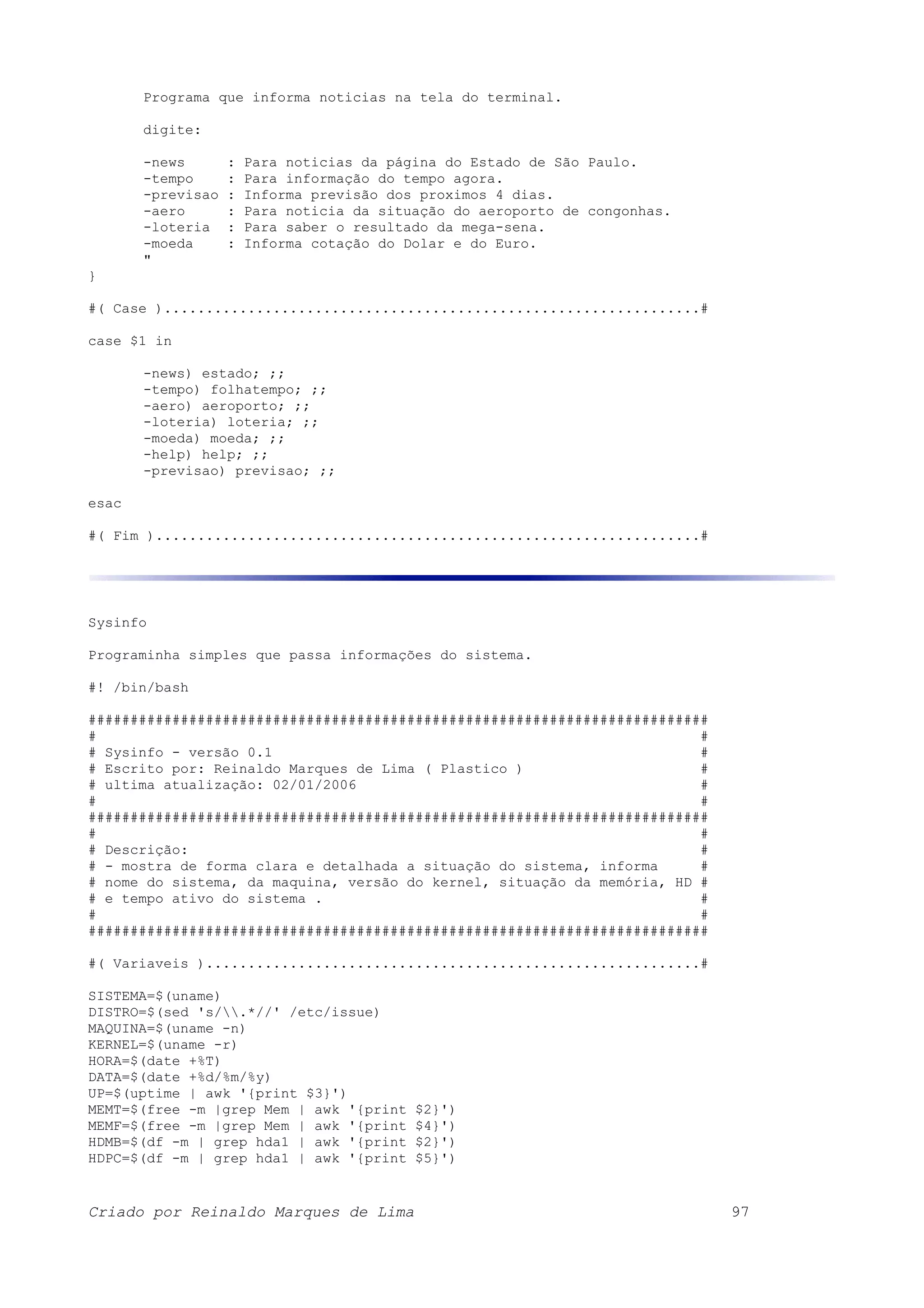 Programa que informa noticias na tela do terminal. digite: -news : Para noticias da página do Estado de São Paulo. -tempo : Para informação do tempo agora. -previsao : Informa previsão dos proximos 4 dias. -aero : Para noticia da situação do aeroporto de congonhas. -loteria : Para saber o resultado da mega-sena. -moeda : Informa cotação do Dolar e do Euro. " } #( Case )................................................................# case $1 in -news) estado; ;; -tempo) folhatempo; ;; -aero) aeroporto; ;; -loteria) loteria; ;; -moeda) moeda; ;; -help) help; ;; -previsao) previsao; ;; esac #( Fim ).................................................................# Sysinfo Programinha simples que passa informações do sistema. #! /bin/bash ########################################################################## # # # Sysinfo - versão 0.1 # # Escrito por: Reinaldo Marques de Lima ( Plastico ) # # ultima atualização: 02/01/2006 # # # ########################################################################## # # # Descrição: # # - mostra de forma clara e detalhada a situação do sistema, informa # # nome do sistema, da maquina, versão do kernel, situação da memória, HD # # e tempo ativo do sistema . # # # ########################################################################## #( Variaveis )...........................................................# SISTEMA=$(uname) DISTRO=$(sed 's/.*//' /etc/issue) MAQUINA=$(uname -n) KERNEL=$(uname -r) HORA=$(date +%T) DATA=$(date +%d/%m/%y) UP=$(uptime | awk '{print $3}') MEMT=$(free -m |grep Mem | awk '{print $2}') MEMF=$(free -m |grep Mem | awk '{print $4}') HDMB=$(df -m | grep hda1 | awk '{print $2}') HDPC=$(df -m | grep hda1 | awk '{print $5}') Criado por Reinaldo Marques de Lima 97 
