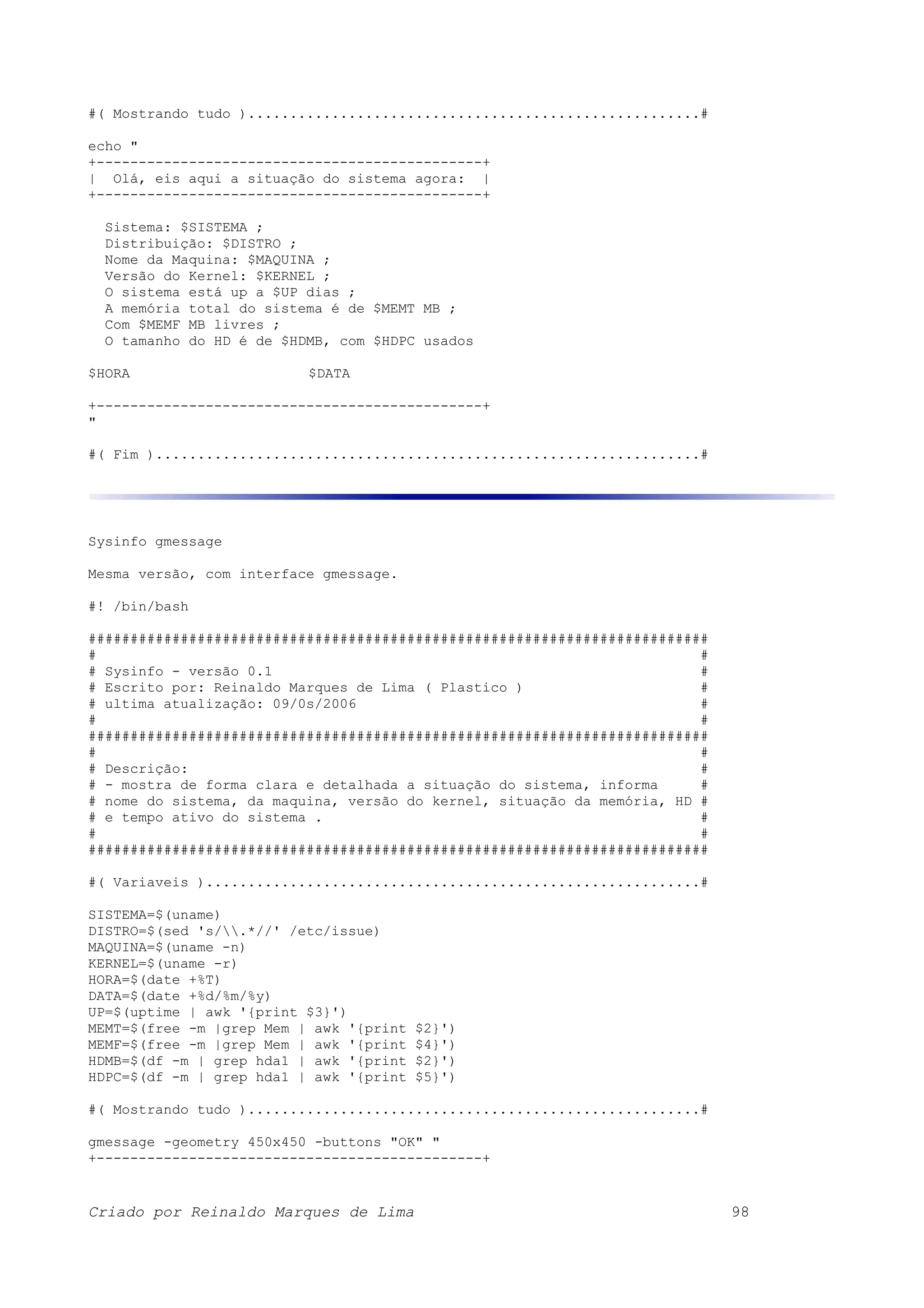#( Mostrando tudo )......................................................# echo " +----------------------------------------------+ | Olá, eis aqui a situação do sistema agora: | +----------------------------------------------+ Sistema: $SISTEMA ; Distribuição: $DISTRO ; Nome da Maquina: $MAQUINA ; Versão do Kernel: $KERNEL ; O sistema está up a $UP dias ; A memória total do sistema é de $MEMT MB ; Com $MEMF MB livres ; O tamanho do HD é de $HDMB, com $HDPC usados $HORA $DATA +----------------------------------------------+ " #( Fim ).................................................................# Sysinfo gmessage Mesma versão, com interface gmessage. #! /bin/bash ########################################################################## # # # Sysinfo - versão 0.1 # # Escrito por: Reinaldo Marques de Lima ( Plastico ) # # ultima atualização: 09/0s/2006 # # # ########################################################################## # # # Descrição: # # - mostra de forma clara e detalhada a situação do sistema, informa # # nome do sistema, da maquina, versão do kernel, situação da memória, HD # # e tempo ativo do sistema . # # # ########################################################################## #( Variaveis )...........................................................# SISTEMA=$(uname) DISTRO=$(sed 's/.*//' /etc/issue) MAQUINA=$(uname -n) KERNEL=$(uname -r) HORA=$(date +%T) DATA=$(date +%d/%m/%y) UP=$(uptime | awk '{print $3}') MEMT=$(free -m |grep Mem | awk '{print $2}') MEMF=$(free -m |grep Mem | awk '{print $4}') HDMB=$(df -m | grep hda1 | awk '{print $2}') HDPC=$(df -m | grep hda1 | awk '{print $5}') #( Mostrando tudo )......................................................# gmessage -geometry 450x450 -buttons "OK" " +----------------------------------------------+ Criado por Reinaldo Marques de Lima 98 