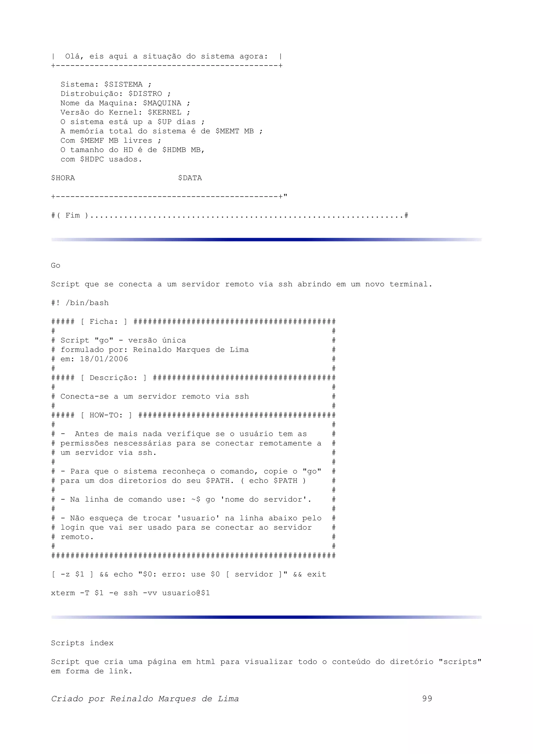 | Olá, eis aqui a situação do sistema agora: | +----------------------------------------------+ Sistema: $SISTEMA ; Distrobuição: $DISTRO ; Nome da Maquina: $MAQUINA ; Versão do Kernel: $KERNEL ; O sistema está up a $UP dias ; A memória total do sistema é de $MEMT MB ; Com $MEMF MB livres ; O tamanho do HD é de $HDMB MB, com $HDPC usados. $HORA $DATA +----------------------------------------------+" #( Fim ).................................................................# Go Script que se conecta a um servidor remoto via ssh abrindo em um novo terminal. #! /bin/bash ##### [ Ficha: ] ########################################## # # # Script "go" - versão única # # formulado por: Reinaldo Marques de Lima # # em: 18/01/2006 # # # ##### [ Descrição: ] ###################################### # # # Conecta-se a um servidor remoto via ssh # # # ##### [ HOW-TO: ] ######################################### # # # - Antes de mais nada verifique se o usuário tem as # # permissões nescessárias para se conectar remotamente a # # um servidor via ssh. # # # # - Para que o sistema reconheça o comando, copie o "go" # # para um dos diretorios do seu $PATH. ( echo $PATH ) # # # # - Na linha de comando use: ~$ go 'nome do servidor'. # # # # - Não esqueça de trocar 'usuario' na linha abaixo pelo # # login que vai ser usado para se conectar ao servidor # # remoto. # # # ########################################################### [ -z $1 ] && echo "$0: erro: use $0 [ servidor ]" && exit xterm -T $1 -e ssh -vv usuario@$1 Scripts index Script que cria uma página em html para visualizar todo o conteúdo do diretório "scripts" em forma de link. Criado por Reinaldo Marques de Lima 99 