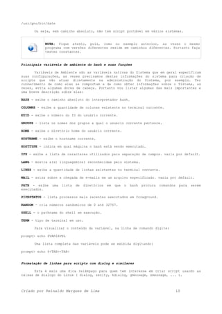 /usr/gnu/bin/date
Ou seja, sem caminho absoluto, não tem script portável em vários sistemas.
NOTA: fique atento, pois, como no exemplo anterior, as vezes o mesmo
programa com versões diferentes reside em caminhos diferentes. Portanto faça
testes constantes.
Principais variáveis de ambiente do bash e suas funções
Variáveis de Ambiente são as variáveis nativas do Sistema que em geral especificam
suas configurações, as vezes precisamos destas informações do sistema para criação de
scripts que vão atuar diretamente na administração do Sistema, por exemplo. Ter
conhecimento de como elas se comportam e de como obter informações sobre o Sistema, as
vezes, evita algumas dores de cabeça. Portanto vou listar algumas das mais importantes e
uma breve descrição sobre elas:
BASH - exibe o caminho absoluto do interpretador bash.
COLUMNS - exibe a quantidade de colunas existente no terminal corrente.
EUID - exibe o número do ID do usuário corrente.
GROUPS - lista os nomes dos grupos a qual o usuário corrente pertence.
HOME - exibe o diretório home do usuário corrente.
HOSTNAME - exibe o hostname corrente.
HOSTTYPE - indica em qual máquina o bash está sendo executado.
IFS - exibe a lista de caracteres utilizados para separação de campos. vazia por default.
LANG - mostra a(s) linguagem(ns) reconhecidas pelo sistema.
LINES - exibe a quantidade de linhas existentes no terminal corrente.
MAIL - avisa sobre a chegada de e-mails em um arquivo especificado. vazia por default.
PATH - exibe uma lista de diretórios em que o bash procura comandos para serem
executados.
PIPESTATUS - lista processos mais recentes executados em foreground.
RANDOM - cria números randomicos de 0 até 32767.
SHELL - o pathname do shell em execução.
TERM - tipo de terminal em uso.
Para visualizar o conteúdo da variável, na linha de comando digite:
prompt> echo $VARIAVEL
Uma lista completa das variáveis pode se exibida digitando:
prompt> echo $<TAB><TAB>
Formatação de linhas para scripts com dialog e similares
Esta é mais uma dica relâmpago para quem tem interesse em criar script usando as
caixas de dialogo do Linux ( dialog, zenity, kdialog, gmessage, xmessage, ... ).
Criado por Reinaldo Marques de Lima 10
 