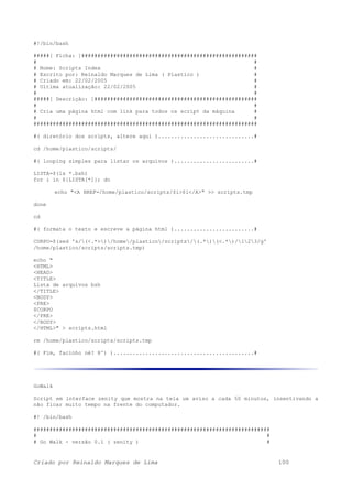 #!/bin/bash
#####[ Ficha: ]#######################################################
# #
# Nome: Scripts Index #
# Escrito por: Reinaldo Marques de Lima ( Plastico ) #
# Criado em: 22/02/2005 #
# Ultima atualização: 22/02/2005 #
# #
#####[ Descrição: ]###################################################
# #
# Cria uma página html com link para todos os script da máquina #
# #
######################################################################
#( diretório dos scripts, altere aqui )..............................#
cd /home/plastico/scripts/
#( looping simples para listar os arquivos ).........................#
LISTA=$(ls *.bsh)
for i in ${LISTA[*]}; do
echo "<A HREF=/home/plastico/scripts/$i>$i</A>" >> scripts.tmp
done
cd
#( formata o texto e escreve a página html ).........................#
CORPO=$(sed 's/(<.*>)/home/plastico/scripts/(.*)(<.*)/123/g'
/home/plastico/scripts/scripts.tmp)
echo "
<HTML>
<HEAD>
<TITLE>
Lista de arquivos bsh
</TITLE>
<BODY>
<PRE>
$CORPO
</PRE>
</BODY>
</HTML>" > scripts.html
rm /home/plastico/scripts/scripts.tmp
#( Fim, facinho né? 8^) )............................................#
GoWalk
Script em interface zenity que mostra na tela um aviso a cada 50 minutos, insentivando a
não ficar muito tempo na frente do computador.
#! /bin/bash
##########################################################################
# #
# Go Walk - versão 0.1 ( zenity ) #
Criado por Reinaldo Marques de Lima 100
 