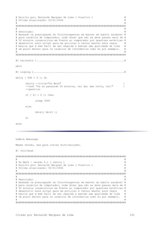 # Escrito por: Reinaldo Marques de Lima ( Plastico ) #
# Ultima atualização: 02/01/2006 #
# #
##########################################################################
# #
# Descrição: #
# Baseado na preocupação do fisioterapeutas em manter um habito saudavel #
# para usuários de computador, onde dizer que não se deve passar mais de #
# 50 minutos consecutivos em frente ao computador por questoes esteticas #
# desenvolvi este script para me policiar e tentar manter este regra #
# básica que é bem facil de ser seguida e mantem uma qualidade de vida #
# um pouco melhor para os usuários de informática como eu por exemplo. #
# #
##########################################################################
#( variaveis )...........................................................#
OK=0
#( looping ).............................................................#
while [ $OK = 0 ]; do
zenity --title="Go Walk" 
--text "Ja se passaram 50 minutos, vai dar uma volta, vai!" 
--question
if [ $? = 0 ]; then
sleep 3000
else
OK=$(( OK+$? ))
fi
done
GoWalk Xmessage
Mesma versão, mas para outras distribuições.
#! /bin/bash
##########################################################################
# #
# Go Walk - versão 0.1 ( zenity ) #
# Escrito por: Reinaldo Marques de Lima ( Plastico ) #
# Ultima atualização: 02/01/2006 #
# #
##########################################################################
# #
# Descrição: #
# Baseado na preocupação do fisioterapeutas em manter um habito saudavel #
# para usuários de computador, onde dizer que não se deve passar mais de #
# 50 minutos consecutivos em frente ao computador por questoes esteticas #
# desenvolvi este script para me policiar e tentar manter este regra #
# básica que é bem facil de ser seguida e mantem uma qualidade de vida #
# um pouco melhor para os usuários de informática como eu por exemplo. #
# #
##########################################################################
Criado por Reinaldo Marques de Lima 101
 