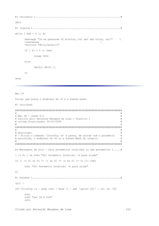 #( variaveis )...........................................................#
OK=0
#( looping ).............................................................#
while [ $OK = 0 ]; do
xmessage "Ja se passaram 50 minutos, vai dar uma volta, vai!" 
-nearmouse 
-buttons "OK:0,Cancel:1"
if [ $? = 0 ]; then
sleep 3000
else
OK=$(( OK+$? ))
fi
done
Meu IP
Script que busca o endereço de IP e a Subnet-mask.
#! /bin/bash
##########################################################################
# #
# Meu IP - vesão 0.2 #
# escrito por: Reinaldo Marques de Lima ( Plastico ) #
# ultima atualização: 02/01/2006 #
# #
##########################################################################
# #
# Descrição: #
# - Filtra o comando 'ifconfig -a' e passa, de acordo com o parametro #
# escolhido, o endereço de IP ou a Subnet-Mask do usuário. #
# #
##########################################################################
#( Mensagens de erro - Para parametros invalidos ou sem parametros ).....#
[ -z $1 ] && echo "$0: Parametro Inválido: -h para ajuda"
if [[ -n $1 && $1 != -i && $1 != -s && $1 != -h ]]; then
echo "$0: Parametro Inválido: -h para ajuda"
fi
#( Funções ).............................................................#
ip() {
IP=`ifconfig -a | grep inet | head -1 | awk '{print $2}' | cut -d: -f2`
echo
echo "Seu IP é $IP"
echo
Criado por Reinaldo Marques de Lima 102
 