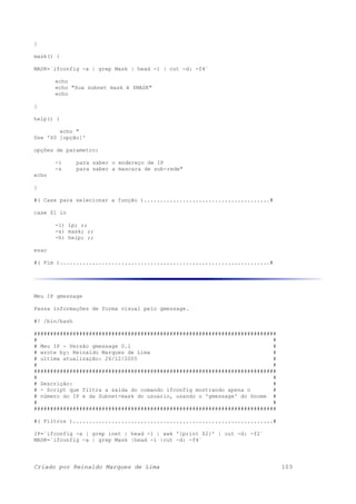 }
mask() {
MASK=`ifconfig -a | grep Mask | head -1 | cut -d: -f4`
echo
echo "Sua subnet mask é $MASK"
echo
}
help() {
echo "
Use '$0 [opção]'
opções de parametro:
-i para saber o endereço de IP
-s para saber a mascara de sub-rede"
echo
}
#( Case para selecionar a função ).......................................#
case $1 in
-i) ip; ;;
-s) mask; ;;
-h) help; ;;
esac
#( Fim ).................................................................#
Meu IP gmessage
Passa informações de forma visual pelo gmessage.
#! /bin/bash
###########################################################################
# #
# Meu IP - Versão gmessage 0.1 #
# wrote by: Reinaldo Marques de Lima #
# ultima atualização: 26/12/2005 #
# #
###########################################################################
# #
# Descrição: #
# - Script que filtra a saida do comando ifconfig mostrando apena o #
# número do IP e da Subnet-mask do usuario, usando o 'gmessage' do Gnome #
# #
###########################################################################
#( Filtros )..............................................................#
IP=`ifconfig -a | grep inet | head -1 | awk '{print $2}' | cut -d: -f2`
MASK=`ifconfig -a | grep Mask |head -1 |cut -d: -f4`
Criado por Reinaldo Marques de Lima 103
 