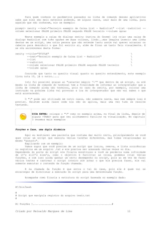 Para quem conhece os parâmetros passados na linha de comando desses aplicativos
sabe que eles são meio extensos podendo, em alguns casos, usar mais de uma linha, para
aqueles que não conhecem, eis um exemplo:
prompt> zenity --text="Terceiro exemplo de Caixa List - Radiolist" --list –radiolist --
column selecionar FALSE primeiro FALSE segundo FALSE terceiro --column opcao
Neste exemplo a caixa de dialogo zenity (nativa do Gnome) irá criar uma caixa de
dialogo Radiolist com três opções em duas colunas, lindo...mas imagina inserir uma linha
destas em um script, uma outra pessoa que não entende tanto assim vai querer arrancar os
cabelos para descobrir o que foi escrito ai, além de ficar um tanto feio visualmente. E
se nós escrevermos desta forma:
zenity --title="$TITLE" 
--text="Terceiro exemplo de Caixa List - Radiolist" 
--list 
--radiolist 
--column selecionar FALSE primeiro FALSE segundo FALSE terceiro 
--column opcao
Concorda que tanto no quesito visual quanto no quesito entendimento, este exemplo
tirou nota 10, já o outro.....
Isto foi possível graças ao "caracter mágico ''" que dentro de um script, ou até
mesmo na linha de comando do terminal tem a finalidade de informar ao interpretador que a
linha de comando ainda não terminou, pois no caso do zenity, por exemplo, colocar uma
instrução na próxima linha vai provocar a ira do interpretador que não vai saber o que
está acontecendo.
O "" pode ser utilizado em outro casos, não somente neste, mas nem sempre isso é
preciso. Existem ainda casos onde ele não se aplica, mais uma vez tudo se resolve
testando.
DICA EXTRA: coloque o "" como no exemplo acima, no final da linha, depois de
alguns <TABS> para que seu alinhamento facilite na visualização. No capitulo
3 veremos mais exemplos
Funções e Case, uma dupla dinâmica
Aqui eu mostrarei uma parceria que costuma dar muito certo, principalmente se você
quer criar um script que executa várias tarefas diferentes, mas todas relacionadas ao
mesmo "assunto".
Explicando com um exemplo:
Vamos supor que você precise de um script que insira, remova, e liste ocorrências
ou registros em um arquivo .txt e ele precisa ser acessado várias vezes no dia.
Dependendo do porte do script ele ficaria monstruoso e você se perderia numa infinidade
de if's elif's else's, como o objetivo é facilitar as coisa, podemos criar várias
funções, e com isso ainda ganhar um certo desempenho no script, pois ao em vez de fazer
vários testes e rastrear o script inteiro até achar o que ele precisa fazer, ele vai
somente executar o conteúdo da função chamada.
E na chamada da função é que entra o tal do case, pois ele é quem vai se
encarregar de direcionar a execução do script para uma determinada função.
Acompanhe como ficaria a estrutura do script baseada no exemplo dado:
#!/bin/bash
#
# Script que manipula registro do arquivo texto.txt
#
#( Funções )......................................................#
Criado por Reinaldo Marques de Lima 11
 