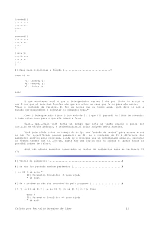 insere(){
.........
........
....
}
remove(){
.........
........
....
}
lista(){
.........
........
....
}
#( Case para direcionar a função )................................#
case $1 in
-i) insere; ;;
-r) remove; ;;
-l) lista; ;;
esac
O que aconteceu aqui é que o interpretador varreu linha por linha do script e
verificou que só existiam funções até que ele achou um case que falou para ele assim:
"Caso o conteúdo da variável $1 for um destes que eu tenho aqui, você deve ir até a
função correspondente e executar os comandos dela."
Como o interpretador tinha o conteúdo de $1 ( que foi passado na linha de comando)
o case orientou-o para o que ele deveria fazer.
Case...ops...Caso você tenha um script que seja um tanto grande e possa ser
dividido em vários pedaços, é recomendadissimo criar funções desta maneira.
Você pode ainda criar no começo do script uma "sessão de testes" para acusar erros
se não for especificado nenhum parâmetro em $1, se o conteúdo de $1 é diferente dos
parâmetro aceitos pelo programa, ainda se o programa usa um determinado arquivo, executar
os mesmos testes com $2...enfim, basta ter uma lógica boa na cabeça e listar todas as
possibilidades de falhas.
Aqui vão alguns exemplos comentados de testes de parâmetros para as variáveis $1
$2:
#( Testes de parâmetro )..................................................#
#[ Se não for passado nenhum parâmetro ]..................................#
[ -z $1 ] && echo "
$0: Parametro Inválido: -h para ajuda
" && exit
#[ Se o parâmetro não for reconhecido pelo programa ].....................#
if [[ -n $1 && $1 != -w && $1 != -h && $1 != -t ]]; then
echo "
$0: Parametro Inválido: -h para ajuda
" && exit
Criado por Reinaldo Marques de Lima 12
 