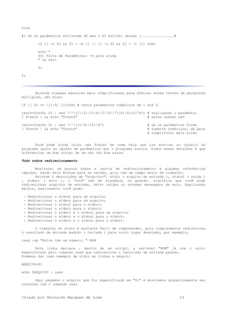 else
#[ Se os parâmetros estiverem OK mas o $2 estiver zerado ]................#
if [[ -z $2 && $1 = -w ]] || [[ -z $2 && $1 = -t ]]; then
echo "
$0: Falta de Parametros: -h para ajuda
" && exit
fi
fi
Existem algumas maneiras mais simplificadas para efetuar esses testes de perguntas
múltiplas, são elas:
if [[ $1 == -[1-9] ]];then # testa parâmetros numéricos de 1 até 9.
teste=$(echo $1 | sed '/^(1|2|3|4|5|6|7|8|9)$/!d') # analisando o parâmetro
[ $teste ] && echo "$teste" # antes usando sed
teste=$(echo $1 | sed '/^([1-9])$/!d') # se os parâmetros forem
[ $teste ] && echo "$teste" # somente numéricos, dá para
# simplificar mais ainda
Você pode ainda criar uma função de nome help que ira mostrar ao usuário do
programa quais as opções de parâmetros que o programa aceita. Todos esses detalhes é que
diferencias um bom script de um não tão bom assim.
Tudo sobre redirecionamento
Mostrarei um poucos sobre a teoria de redirecionamento e algumas referências
rápidas. Dando mais ênfase para as saídas, pois tem um campo maior de trabalho.
Existem 3 descrições de "arquivos", stdin ( arquivo de entrada ), stdout ( saída )
, stderr ( erro ), o "std" vem de standard, ou padrão. significa que você pode
redirecionar arquivos de entrada, obter saídas ou receber mensagens de erro. Explicando
melhor, basicamento você pode:
- Redirecionar o stdout para um arquivo;
- Redirecionar o stderr para um arquivo;
- Redirecionar o stdout para o stderr;
- Redirecionar o stderr para o stdout;
- Redirecionar o stderr e o stdout para um arquivo;
- Redirecionar o stderr e o stdout para o stdout;
- Redirecionar o stderr e o stdout para o stderr.
O trabalho do stdin é bastante fácil de compreender, pois simplesmente redireciona
o resultado da entrada padrão ( teclado ) para outro lugar desejado, por exemplo:
read -sp "Entre com um número: " NUM
Esta linha declara , dentro de um script, a variável "NUM" já com o valor
especificado pelo comando read que redireciona o resultado da entrada padrão.
Podemos dar como exemplo de stdin as linhas a seguir:
ARQUIVO=$1
echo $ARQUIVO | less
Aqui pegamos o arquivo que foi especificado em "$1" e mostramos gradativamente seu
conteúdo com o comando less.
Criado por Reinaldo Marques de Lima 13
 