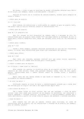 Em resumo, o stdin é quem se encarrega de mandar informações externas para dentro
de um script, por exemplo, usando a entrada padrão ( teclado ).
Seguindo em frente com os conceitos de redirecionamento, veremos agora exemplos de
stdout e stderr.
- stdout para um arquivo:
ls -l > ls-l.txt
Este comando irá redirecionar a saída padrão do comando ls para um arquivo texto,
sem exibir nada na tela do terminal, graças ao redirecionador ">".
- stderr para um arquivo:
grep da * 2> grep-erro.txt
Aqui foi causado um erro proposital do comando grep e a mensagem de erro foi
redirecionada para um arquivo texto usando "2>" que pega somente as mensagens de erro e
manda para o arquivo "grep-erro.txt", sendo que qualquer outra coisa vai ser mostrada na
tela.
- stdout para o stderr:
grep da * 1>&2
Usando o mesmo exemplo, qualquer resultado apresentado na tela que for considerado
stdout, ou saída, será redirecionado para stderr que normalmente não aparece.
- stderr para stdout:
grep da * 2>&1
Aqui temos uma inversão, qualquer eventual erro que possa ocorrer aparecerá,
porque a saída de erro também será enviada para a saída padrão.
- stdout e stderr para um arquivo:
rm -f $(find / -name core) &> /dev/null
Este comando irá vascular os diretórios atrás de um arquivo com nome "core" e irá
remove-lo de onde estiver, tendo como qualquer eventual saída, tanto de erro quanto
padrão, redirecionada para o famoso "buraco negro" do sistema Linux, o diretório
"/dev/null".
Agora vamos dar uma rápida olhada no que fazem os comandos >, >>, < e | nesta
brincadeira de redirecionamento.
- um sinal de maior: >
Utilizando somente um sinal de maior o redirecionamento entende que a saída deve
ser enviada para um arquivo com nome a ser especificado depois dele.
- dois sinais de maior: >>
Tem a mesma função do sinal sozinho, mas com uma vantagem, o sinal de maior
sozinho (caso seja usado para escrever em um arquivo já existente), vai subscrever o
arquivo apagando o conteúdo anterior, utilizando ">>" o redirecionamento entende que o
texto será escrito a partir da ultima linha do arquivo não perdendo o conteúdo existente.
- sinal de menor: <
Este comando faz com que um caminho inverso seja utilizado, ao invés de
redirecionar para um arquivo, ele vai redirecionar o conteúdo de um arquivo, por exemplo,
para um comando, vejamos:
Criado por Reinaldo Marques de Lima 14
 