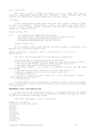 less < arquivo.txt
Está linha vai jogar o conteúdo de "arquivo.txt" para o comando less, que irá
mostra-lo, aparentemente parece bobo, pois obteríamos o mesmo resultado com "less
arquivo", mas sabendo desse conceito podemos criar algo mais robusto.
- o "pipe": |
O bom e velho "pipe" que vemos tantas vezes tem, como o próprio nome diz, a função
de servir de encanamento, redirecionando a saída de um comando para outro afim de
filtrar, ou melhor dizendo, lapidar o resultado a ser mostrado na saída padrão. Veja o
exemplo com o comando ifconfig:
prompt> ifconfig eth0
eth0 Link encap:Ethernet HWaddr 00:0x:xx:xx:xx:F1
inet addr:192.168.000.000 Bcast:122.168.000.000 Mask:255.255.0.0
inet6 addr: fexx::xxx:xxff:fexx:11f1/64 Scope:Link
UP BROADCAST RUNNING MULTICAST MTU:1500 Metric:1
Um pouco confuso não é?
Se nós usássemos alguns comando que vão nos mostrar somente o endereço de IP da
máquina? Isso só é possível graças ao pipe.
prompt> ifconfig eth0 | grep inet | head -1 | awk '{print $2}' | cut -d: -f2
192.168.000.000
Bem melhor, não concorda? Vamos ver o que cada um dos comandos fez?
O ifconfig mostra a configuração da placa de rede "eth0";
O grep filtra essa informação mostrando apenas as linhas com a ocorrência "inet";
> inet addr:192.168.000.000 Bcast:122.168.000.000 Mask:255.255.0.0
> inet6 addr: fexx::xxx:xxff:fexx:11f1/64 Scope:Link
O head mostra somente , com a opção '-1',a primeira linha das duas que foram
selecionadas;
> inet addr:192.168.000.000 Bcast:122.168.000.000 Mask:255.255.0.0
O awk pega a segunda coluna da linha com a opção '{print $2}';
> addr:192.168.000.000
E o cut faz o último filtro com as opções '-d:' e '-f2', que vão pegar o segundo
campo, separado pelo delimitador ':'.
> 192.168.000.000
Portanto podemos concluir que sabendo os comandos corretos e para onde queremos
enviar os resultados, os redirecionamentos podem sem uma ferramenta poderosa na confecção
de um bom script.
Aprendendo a usar o hold space do sed
O hold space do sed, como o próprio nome diz, é um espaço reservado, uma espécie
de buffer que o sed usa para armazenar uma determinada informação, que pode ser exibida
ao final de um processo de execução. Vejamos:
Vamos tomar como exemplo o arquivo “/etc/shells”
prompt> cat /etc/shells
# /etc/shells: valid login shells
/bin/ash
/bin/bash
/bin/csh
/bin/sh
/usr/bin/es
/usr/bin/ksh
/bin/ksh
/usr/bin/rc
/usr/bin/tcsh
/bin/tcsh
Criado por Reinaldo Marques de Lima 15
 