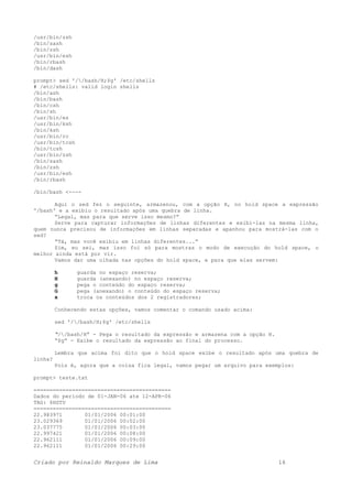 /usr/bin/zsh
/bin/sash
/bin/zsh
/usr/bin/esh
/bin/rbash
/bin/dash
prompt> sed '//bash/H;$g' /etc/shells
# /etc/shells: valid login shells
/bin/ash
/bin/bash
/bin/csh
/bin/sh
/usr/bin/es
/usr/bin/ksh
/bin/ksh
/usr/bin/rc
/usr/bin/tcsh
/bin/tcsh
/usr/bin/zsh
/bin/sash
/bin/zsh
/usr/bin/esh
/bin/rbash
/bin/bash <----
Aqui o sed fez o seguinte, armazenou, com a opção H, no hold space a expressão
'/bash' e a exibiu o resultado após uma quebra de linha.
“Legal, mas para que serve isso mesmo?”
Serve para capturar informações de linhas diferentes e exibi-las na mesma linha,
quem nunca precisou de informações em linhas separadas e apanhou para mostrá-las com o
sed?
“Tá, mas você exibiu em linhas diferentes...”
Sim, eu sei, mas isso foi só para mostras o modo de execução do hold space, o
melhor ainda está por vir.
Vamos dar uma olhada nas opções do hold space, e para que elas servem:
h guarda no espaço reserva;
H guarda (anexando) no espaço reserva;
g pega o conteúdo do espaço reserva;
G pega (anexando) o conteúdo do espaço reserva;
x troca os conteúdos dos 2 registradores;
Conhecendo estas opções, vamos comentar o comando usado acima:
sed '//bash/H;$g' /etc/shells
“//bash/H” - Pega o resultado da expressão e armazena com a opção H.
“$g” - Exibe o resultado da expressão ao final do processo.
Lembra que acima foi dito que o hold space exibe o resultado após uma quebra de
linha?
Pois é, agora que a coisa fica legal, vamos pegar um arquivo para exemplos:
prompt> teste.txt
===========================================
Dados do periodo de 01-JAN-06 ate 12-APR-06
TAG: $HSTU
===========================================
22.983971 01/01/2006 00:01:00
23.029369 01/01/2006 00:02:00
23.037775 01/01/2006 00:03:00
22.997421 01/01/2006 00:08:00
22.962111 01/01/2006 00:09:00
22.962111 01/01/2006 00:29:00
Criado por Reinaldo Marques de Lima 16
 