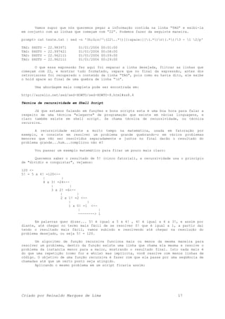 Vamos supor que nós queremos pegar a informação contida na linha “TAG” e exibi-la
em conjunto com as linhas que começam com “22”. Podemos fazer da seguinte maneira.
prompt> cat teste.txt | sed -n '3h;G;s/^(22..*)[[:space:]](.*)n(.*)/3 - 1 2/p'
TAG: $HSTU - 22.983971 01/01/2006 00:01:00
TAG: $HSTU - 22.997421 01/01/2006 00:08:00
TAG: $HSTU - 22.962111 01/01/2006 00:09:00
TAG: $HSTU - 22.962111 01/01/2006 00:29:00
O que essa expressão fez aqui foi separar a linha desejada, filtrar as linhas que
começam com 22, e mostrar tudo formatado, repare que no final da expressão, antes dos
retrovisores foi recuperado o conteúdo da linha “TAG”, pois como eu havia dito, ele exibe
o hold space ao final de uma quebra de linha “n”.
Uma abordagem mais completa pode ser encontrada em:
http://aurelio.net/sed/sed-HOWTO/sed-HOWTO-8.html#ss8.4
Técnica de recursividade em Shell Script
Já que estamos falando em funções e bons scripts esta é uma boa hora para falar a
respeito de uma técnica "elegante" de programação que existe em várias linguagens, e
claro também existe em shell script. Se chama técnica de recursividade, ou técnica
recursiva.
A recursividade existe a muito tempo na matemática, usada em fatoração por
exemplo, e consiste em resolver um problema grande quebrando-o em vários problemas
menores que vão ser resolvidos separadamente e juntos no final darão o resultado do
problema grande...hum...complicou não é?
Vou passar um exemplo matemático para ficar um pouco mais claro:
Queremos saber o resultado de 5! (cinco fatorial), a recursividade usa o principio
de "dividir e conquistar", vejamos:
120 <-
5! = 5 x 4! =120<--
| |
4 x 3! =24<--
| |
3 x 2! =6<--
| |
2 x 1! =2 <--
| |
1 x 0! =1 <--
| |
--------> 1
Em palavras quer dizer... 5! é igual a 5 x 4! , 4! é igual a 4 x 3!, e assim por
diante, até chegar no termo mais fácil de se resolver 0! que é igual a 1, a partir dai
tendo o resultado mais fácil, vamos subindo e resolvendo até chegar na resolução do
problema desejado, ou seja 5! = 120.
Um algoritmo de função recursiva funciona mais ou menos da mesma maneira para
resolver um problema, dentro da função existe uma linha que chama ela mesma e resolve o
problema da instancia menor para a maior, mostrando o resultado final. Isto nada mais é
do que uma repetição (como for e while) mas implícita, você resolve com menos linhas de
código. O objetivo de uma função recursiva é fazer com que ela passe por uma seqüência de
chamadas até que um certo ponto seja atingido.
Aplicando o mesmo problema em um script ficaria assim:
Criado por Reinaldo Marques de Lima 17
 