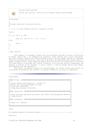 Script: fatorialR.bsh
Script que calcula o fatorial de um número usando recursividade.
#!/bin/bash
#
# função recursiva calculando fatorial
#
[ -z $1 ] && echo "$0:Erro:use $0 0 [numero]" && exit
fat(){
if [ $1 -ge 1 ]; then
echo $(( `fat $(( $1 - 1 ))` * $1 ))
else
echo 1
fi
}
echo `fat $1`
Este exemplo é um exemplo clássico de recursividade aplicado em aulas de Estrutura
de Dados, assim como o da seqüência de Fibonacci. Esta técnica não é muito difundida,
pois para scripts simples sua funcionalidade é pouca. Recursividade costuma ser bastante
usada em Inteligência Artificial. Mas caso você queira se aprofundar mais nesse assunto e
testar algumas coisas, tenha sempre em mente que é preciso ter um condicional de controle
"if" para reduzir a recurção até a menor instancia, e se você não estiver trabalhando com
números, é preciso de um contador, e claro, inserir o nome da função dentro dela mesma,
de preferência em uma sub-shell.
Veja agora um exemplo simples de recursividade, um script criado para exibir na
tela barras de progresso que mostram a situação da memória e do swap do computador.
#!/bin/bash
#####[ Ficha: ]############################################################
# #
# Script: Memory View Recursivo - versão 0.0 #
# Escrito por: Reinaldo Marques de Lima #
# Criado em: 23/06/2006 #
# Ultima Atualizacao: 23/06/2006 #
# #
#####[ Descricao: ]########################################################
# #
# Script que gera uma barra horizontal que exibe a porcentagem de memoria #
# e swap em uso. #
# #
#####[ Changelog: ]########################################################
# #
# Versao 0.0 - Nasceu! #
# #
###########################################################################
clear
#( Looping Perpetuo com Recursividade )...................................#
funcao(){
Criado por Reinaldo Marques de Lima 18
 