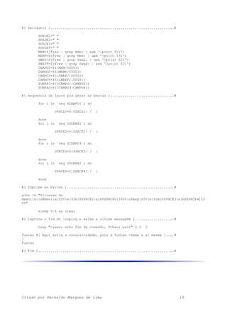 #( Variaveis )............................................................#
SPACE1=" "
SPACE2=" "
SPACE3=" "
SPACE4=" "
MEM=$(free | grep Mem: | awk '{print $2}')
MEMF=$(free | grep Mem: | awk '{print $3}')
SWAP=$(free | grep Swap: | awk '{print $2}')
SWAPF=$(free | grep Swap: | awk '{print $3}')
CAMPO1=$((MEM/5000))
CAMPO2=$((MEMF/5000))
CAMPO3=$((SWAP/10000))
CAMPO4=$((SWAPF/10000))
SOBRA1=$((CAMPO1-CAMPO2))
SOBRA2=$((CAMPO3-CAMPO4))
#( Sequencia de lacos pra gerar as barras )...............................#
for i in `seq $CAMPO1`; do
SPACE1=${SPACE1/ / }
done
for j in `seq $SOBRA1`; do
SPACE2=${SPACE2/ / }
done
for i in `seq $CAMPO3`; do
SPACE3=${SPACE3/ / }
done
for j in `seq $SOBRA2`; do
SPACE4=${SPACE4/ / }
done
#( Imprime as barras )....................................................#
echo -e "Situacao da
memoria:nMemorian0%e[42m[$SPACE1e[m$SPACE2]100%nSwapn0%e[42m[$SPACE3e[m$SPACE4]10
0%"
sleep 0.5 && clear
#( Captura o fim do looping e exibe a ultima mensagem )...................#
trap "clear; echo fim da conexão, Tchau; exit" 0 2 3
funcao #[ Aqui entra a recursividade, pois a funcao chama a si mesma ]....#
}
funcao
#( Fim )..................................................................#
Criado por Reinaldo Marques de Lima 19
 