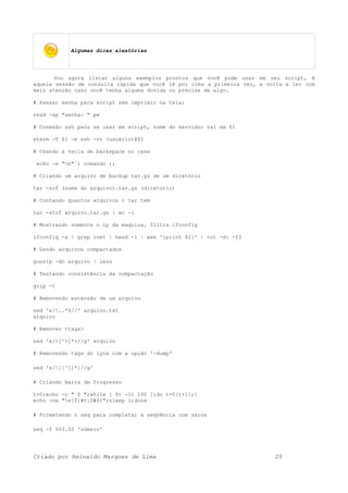 Algumas dicas aleatórias
Vou agora listar alguns exemplos prontos que você pode usar em seu script, é
aquela sessão de consulta rápida que você lê por cima a primeira vez, e volta a ler com
mais atenção caso você tenha alguma duvida ou precise de algo.
# Passar senha para script sem imprimir na tela:
read -sp "senha: " pw
# Conexão ssh para se usar em script, nome do servidor vai em $1
xterm -T $1 -e ssh -vv (usuário)@$1
# Usando a tecla de backspace no case
`echo -e "b"`) comando ;;
# Criando um arquivo de backup tar.gz de um diretório
tar -zcf (nome do arquivo).tar.gz (diretorio)
# Contando quantos arquivos o tar tem
tar -ztvf arquivo.tar.gz | wc -l
# Mostrando somente o ip da maquina, filtra ifconfig
ifconfig -a | grep inet | head -1 | awk '{print $2}' | cut -d: -f2
# Lendo arquivos compactados
gunzip -dc arquivo | less
# Testando consistência da compactação
gzip -t
# Removendo extensão de um arquivo
sed 's/..*$//' arquivo.txt
arquivo
# Remover <tags>
sed 's/<[^>]*>//g' arquivo
# Removendo tags do lynx com a opção '-dump'
sed 's/[[^]]*]//g'
# Criando Barra de Progresso
t=0;echo -n " 0 ";while [ $t -lt 100 ];do t=$[t+1];
echo -ne "e[${#t}D#$t";sleep 1;done
# Formatando o seq para completar a seqüência com zeros
seq -f %03.0f 'número'
Criado por Reinaldo Marques de Lima 20
 