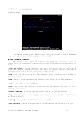 user@linux~$ lynx www.google.com
Pagina do Google
Caso nenhum parâmetro seja especificado, antes de acessar o site o navegador
pergunta se quer aceitar cookies da página à ser acessada.
Algumas Opções de Parâmetros
Aqui veremos alguns opções de parâmetros que podem ser inseridos na linha de
comando junto com a chamada do programa para que sejam realizadas determinadas ações. São
elas:
-accept_all_cookies - Use este parâmetro para que o lynx aceite todos os cookies que a
página tenta enviar, sabemos que cookies são sempre um assunto polêmico se tratando de
internet, vai de cada um aceitar os cookies da página ou não.
-book – Habilita uma página em html como bookmark, sendo a primeira página chamada ao
iniciar o navegador.
-case - Habilita o modo case-sensitive enquanto o lynx estiver ativo nessa navegação.
-center - Centraliza o texto da página.
-color - Usa, se estiver disponível, o modo colorido que diferencia por cores os links,
imagens, textos, etc...
-connect_timeout=N - Define um tempo de conexão, onde N é o tempo em segundos.
-dump - Modo que retira o texto da página desabilitando os tags do HTML, muito bom para
ser usado em scripts.
-emacskeys - Usa o padrão do editor emacs para navegação.
-error_file=FILE - Define um arquivo onde o lynx vai reportar os códigos de erro HTTP.
Criado por Reinaldo Marques de Lima 24
 