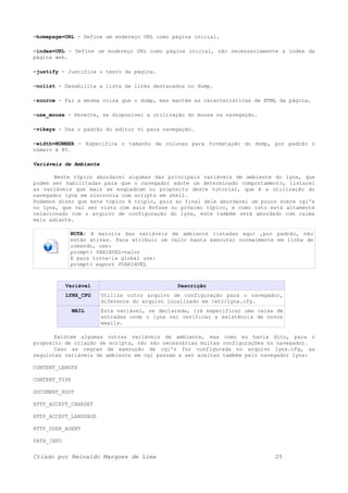 -homepage=URL - Define um endereço URL como página inicial.
-index=URL - Define um endereço URL como página inicial, não necessariamente a index da
página web.
-justify - Justifica o texto da página.
-nolist - Desabilita a lista de links destacados no dump.
-source - Faz a mesma coisa que o dump, mas mantém as características de HTML da página.
-use_mouse - Permite, se disponível a utilização do mouse na navegação.
-vikeys - Usa o padrão do editor vi para navegação.
-width=NUMBER - Especifica o tamanho de colunas para formatação do dump, por padrão o
número é 80.
Variáveis de Ambiente
Neste tópico abordarei algumas das principais variáveis de ambiente do lynx, que
podem ser habilitadas para que o navegador adote um determinado comportamento, listarei
as variáveis que mais se enquadram no propósito deste tutorial, que é a utilização do
navegador lynx em sincronia com scripts em shell.
Podemos dizer que este tópico é triplo, pois ao final dele abordarei um pouco sobre cgi's
no lynx, que vai ser visto com mais ênfase no próximo tópico, e como isto está altamente
relacionado com o arquivo de configuração do lynx, este também será abordado com calma
mais adiante.
NOTA: A maioria das variáveis de ambiente listadas aqui ,por padrão, não
estão ativas. Para atribuir um valor basta executar normalmente em linha de
comando, use:
prompt> VARIAVEL=valor
E para torna-la global use:
prompt> export $VARIAVEL
Variável Descrição
LYNX_CFG Utiliza outro arquivo de configuração para o navegador,
diferente do arquivo localizado em /etc/lynx.cfg.
MAIL Esta variável, se declarada, irá especificar uma caixa de
entradas onde o lynx vai verificar a existência de novos
emails.
Existem algumas outras variáveis de ambiente, mas como eu havia dito, para o
proposito de criação de scripts, não são necessárias muitas configurações no navegador.
Caso as regras de execução de cgi's for configurada no arquivo lynx.cfg, as
seguintes variáveis de ambiente em cgi passam a ser aceitas também pelo navegador lynx:
CONTENT_LENGTH
CONTENT_TYPE
DOCUMENT_ROOT
HTTP_ACCEPT_CHARSET
HTTP_ACCEPT_LANGUAGE
HTTP_USER_AGENT
PATH_INFO
Criado por Reinaldo Marques de Lima 25
 