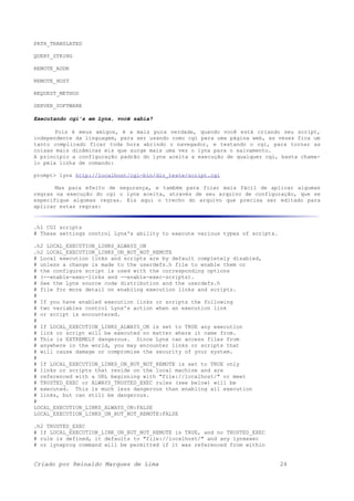 PATH_TRANSLATED
QUERY_STRING
REMOTE_ADDR
REMOTE_HOST
REQUEST_METHOD
SERVER_SOFTWARE
Executando cgi's em Lynx, você sabia?
Pois é meus amigos, é a mais pura verdade, quando você está criando seu script,
independente da linguagem, para ser usando como cgi para uma página web, as vezes fica um
tanto complicado ficar toda hora abrindo o navegador, e testando o cgi, para tornar as
coisas mais dinâmicas eis que surge mais uma vez o lynx para o salvamento.
A principio a configuração padrão do lynx aceita a execução de qualquer cgi, basta chama-
lo pela linha de comando:
prompt> lynx http://localhost/cgi-bin/dir_teste/script.cgi
Mas para efeito de segurança, e também para ficar mais fácil de aplicar algumas
regras na execução do cgi o lynx aceita, através de seu arquivo de configuração, que se
especifique algumas regras. Eis aqui o trecho do arquivo que precisa ser editado para
aplicar estas regras:
.h1 CGI scripts
# These settings control Lynx's ability to execute various types of scripts.
.h2 LOCAL_EXECUTION_LINKS_ALWAYS_ON
.h2 LOCAL_EXECUTION_LINKS_ON_BUT_NOT_REMOTE
# Local execution links and scripts are by default completely disabled,
# unless a change is made to the userdefs.h file to enable them or
# the configure script is used with the corresponding options
# (--enable-exec-links and --enable-exec-scripts).
# See the Lynx source code distribution and the userdefs.h
# file for more detail on enabling execution links and scripts.
#
# If you have enabled execution links or scripts the following
# two variables control Lynx's action when an execution link
# or script is encountered.
#
# If LOCAL_EXECUTION_LINKS_ALWAYS_ON is set to TRUE any execution
# link or script will be executed no matter where it came from.
# This is EXTREMELY dangerous. Since Lynx can access files from
# anywhere in the world, you may encounter links or scripts that
# will cause damage or compromise the security of your system.
#
# If LOCAL_EXECUTION_LINKS_ON_BUT_NOT_REMOTE is set to TRUE only
# links or scripts that reside on the local machine and are
# referenced with a URL beginning with "file://localhost/" or meet
# TRUSTED_EXEC or ALWAYS_TRUSTED_EXEC rules (see below) will be
# executed. This is much less dangerous than enabling all execution
# links, but can still be dangerous.
#
LOCAL_EXECUTION_LINKS_ALWAYS_ON:FALSE
LOCAL_EXECUTION_LINKS_ON_BUT_NOT_REMOTE:FALSE
.h2 TRUSTED_EXEC
# If LOCAL_EXECUTION_LINK_ON_BUT_NOT_REMOTE is TRUE, and no TRUSTED_EXEC
# rule is defined, it defaults to "file://localhost/" and any lynxexec
# or lynxprog command will be permitted if it was referenced from within
Criado por Reinaldo Marques de Lima 26
 