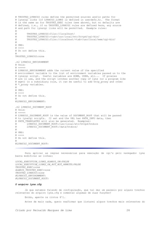 # TRUSTED_LYNXCGI rules define the permitted sources and/or paths for
# lynxcgi links (if LYNXCGI_LINKS is defined in userdefs.h). The format
# is the same as for TRUSTED_EXEC rules (see above), but no defaults are
# defined, i.e., if no TRUSTED_LYNXCGI rules are defined here, any source
# and path for lynxcgi links will be permitted. Example rules:
#
# TRUSTED_LYNXCGI:file://localhost/
# TRUSTED_LYNXCGI:<tab>/usr/local/etc/httpd/cgi-bin/
# TRUSTED_LYNXCGI:file://localhost/<tab>/usr/local/www/cgi-bin/
#
# VMS:
# ====
# Do not define this.
#
TRUSTED_LYNXCGI:none
.h2 LYNXCGI_ENVIRONMENT
# Unix:
# =====
# LYNXCGI_ENVIRONMENT adds the current value of the specified
# environment variable to the list of environment variables passed on to the
# lynxcgi script. Useful variables are HOME, USER, etc... If proxies
# are in use, and the script invokes another copy of lynx (or a program like
# wget) in a subsidiary role, it can be useful to add http_proxy and other
# *_proxy variables.
#
# VMS:
# ====
# Do not define this.
#
#LYNXCGI_ENVIRONMENT:
.h2 LYNXCGI_DOCUMENT_ROOT
# Unix:
# =====
# LYNXCGI_DOCUMENT_ROOT is the value of DOCUMENT_ROOT that will be passed
# to lynxcgi scripts. If set and the URL has PATH_INFO data, then
# PATH_TRANSLATED will also be generated. Examples:
# LYNXCGI_DOCUMENT_ROOT:/usr/local/etc/httpd/htdocs
# LYNXCGI_DOCUMENT_ROOT:/data/htdocs/
#
# VMS:
# ====
# Do not define this.
#
#LYNXCGI_DOCUMENT_ROOT:
Para aplicar as regras necessárias para execução de cgi's pelo navegador lynx
basta modificar as linhas:
LOCAL_EXECUTION_LINKS_ALWAYS_ON:FALSE
LOCAL_EXECUTION_LINKS_ON_BUT_NOT_REMOTE:FALSE
TRUSTED_EXEC:none
ALWAYS_TRUSTED_EXEC:none
TRUSTED_LYNXCGI:none
#LYNXCGI_ENVIRONMENT:
#LYNXCGI_DOCUMENT_ROOT:
O arquivo lynx.cfg
Já que estamos falando de configuração, que tal dar um passeio por alguns trechos
relevantes do arquivo lynx.cfg e comentar algumas de suas funções?
Então, aperte os cintos 8^).
Antes de mais nada, quero reafirmar que listarei alguns trechos mais relevantes do
Criado por Reinaldo Marques de Lima 28
 