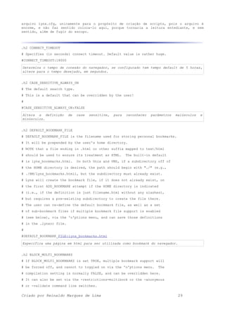 arquivo lynx.cfg, unicamente para o propósito de criação de scripts, pois o arquivo é
enorme, e não faz sentido coloca-lo aqui, porque tornaria a leitura entediante, e sem
sentido, além de fugir do escopo.
.h2 CONNECT_TIMEOUT
# Specifies (in seconds) connect timeout. Default value is rather huge.
#CONNECT_TIMEOUT:18000
Determina o tempo de conexão do navegador, se configurado tem tempo default de 5 horas,
altere para o tempo desejado, em segundos.
.h2 CASE_SENSITIVE_ALWAYS_ON
# The default search type.
# This is a default that can be overridden by the user!
#
#CASE_SENSITIVE_ALWAYS_ON:FALSE
Altera a definição de case sensitive, para reconhecer parâmetros maiúsculos e
minúsculos.
.h2 DEFAULT_BOOKMARK_FILE
# DEFAULT_BOOKMARK_FILE is the filename used for storing personal bookmarks.
# It will be prepended by the user's home directory.
# NOTE that a file ending in .html or other suffix mapped to text/html
# should be used to ensure its treatment as HTML. The built-in default
# is lynx_bookmarks.html. On both Unix and VMS, if a subdirectory off of
# the HOME directory is desired, the path should begin with "./" (e.g.,
# ./BM/lynx_bookmarks.html), but the subdirectory must already exist.
# Lynx will create the bookmark file, if it does not already exist, on
# the first ADD_BOOKMARK attempt if the HOME directory is indicated
# (i.e., if the definition is just filename.html without any slashes),
# but requires a pre-existing subdirectory to create the file there.
# The user can re-define the default bookmark file, as well as a set
# of sub-bookmark files if multiple bookmark file support is enabled
# (see below), via the 'o'ptions menu, and can save those definitions
# in the .lynxrc file.
#
#DEFAULT_BOOKMARK_FILE:lynx_bookmarks.html
Especifica uma página em html para ser utilizada como bookmark do navegador.
.h2 BLOCK_MULTI_BOOKMARKS
# If BLOCK_MULTI_BOOKMARKS is set TRUE, multiple bookmark support will
# be forced off, and cannot to toggled on via the 'o'ptions menu. The
# compilation setting is normally FALSE, and can be overridden here.
# It can also be set via the -restrictions=multibook or the -anonymous
# or -validate command line switches.
Criado por Reinaldo Marques de Lima 29
 