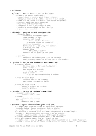 - Introdução
- Capitulo 1 - Dicas e técnicas para um bom script:
- Comentários são só comentários;
- Portabilidade em scripts para vários sistemas;
- Principais variáveis de ambiente do bash e suas funções;
- Formatação de linhas para scripts com dialog e similares;
- Funções e Case, uma dupla dinâmica;
- Tudo sobre redirecionamento;
- Aprendendo a usar o hold-space do sed;
- Técnica de recursividade em Shell Script;
- Algumas dicas aleatórias.
- Capitulo 2 - Dicas de Scripts integrados com:
- Navegador Lynx
- conhecendo o navegador lynx;
- Onde conseguir o Lynx;
- comandos mais usuais;
- Opções do Menu Inicial;
- Algumas opções de Parâmetros;
- Variáveis de Ambiente;
- Executando cgi's em Lynx, você sabia?
- O arquivo lynx.cfg
- Algumas Dicas;
- Efetuando pesquisas;
- Exemplos de Shell-script com Lynx;
- Open Office
- recebendo parâmetros pela linha de comando;
- redirecionando saídas de scripts para o Open Office.
- Capitulo 3 – Scripts com ferramentas administrativas:
- Servidor Apache;
- Um pouco sobre o Servidor Web Apache;
- Onde conseguir;
- Meu Apache está rodando?
- Script que testa
- Logs de acesso;
- Script que processa logs de acesso;
- Banco de Dados MySQL
- dicas de criação de scripts;
- expressões regulares em MySQL;
- Banco de Dados Oracle
- dicas de criação de scripts;
- exemplos prontos;
- Capitulo 4 - Criação de Programas visuais com:
- gmessage / xmessage;
- exemplos das caixas;
- zenity;
- exemplos das caixas;
- kdialog;
- exemplos das caixas.
- Apêndice - Alguns scripts criados pelo autor (EU).
- plaspkg – Meu primeiro pacote de “programas” em shell.
- plaspkg_dialog – Mesmo pacote, mas todo em dialog.
- plaspkg_zenity – Mais um, agora todo em zenity.
- plasconvert – converte texto para html e vice-versa ( em crecinemto ).
- plasinfo – busca informação em alguns sites da internet.
- sysinfo – script simples que passa informação do sistema.
- sysinfo_gmessage – mesmo programa escrito em gmessage.
- go – faz conexção remota com servidores via ssh.
- scripts_index – cria uma pagina html que mostra conteúdo do diretório “scripts”.
- gowalk – script que da um alerta visual quando se passam 50 minutos, para evitar
Criado por Reinaldo Marques de Lima 3
 