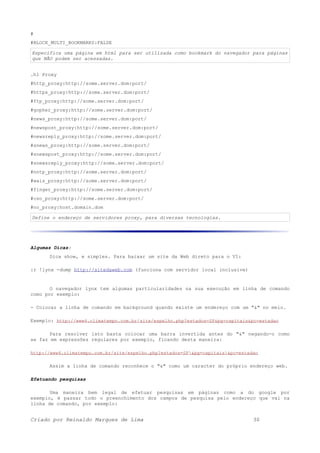 #
#BLOCK_MULTI_BOOKMARKS:FALSE
Especifica uma página em html para ser utilizada como bookmark do navegador para páginas
que NÃO podem ser acessadas.
.h1 Proxy
#http_proxy:http://some.server.dom:port/
#https_proxy:http://some.server.dom:port/
#ftp_proxy:http://some.server.dom:port/
#gopher_proxy:http://some.server.dom:port/
#news_proxy:http://some.server.dom:port/
#newspost_proxy:http://some.server.dom:port/
#newsreply_proxy:http://some.server.dom:port/
#snews_proxy:http://some.server.dom:port/
#snewspost_proxy:http://some.server.dom:port/
#snewsreply_proxy:http://some.server.dom:port/
#nntp_proxy:http://some.server.dom:port/
#wais_proxy:http://some.server.dom:port/
#finger_proxy:http://some.server.dom:port/
#cso_proxy:http://some.server.dom:port/
#no_proxy:host.domain.dom
Define o endereço de servidores proxy, para diversas tecnologias.
Algumas Dicas:
Dica show, e simples. Para baixar um site da Web direto para o VI:
:r !lynx -dump http://sitedaweb.com (funciona com servidor local inclusive)
O navegador lynx tem algumas particularidades na sua execução em linha de comando
como por exemplo:
- Colocar a linha de comando em background quando existe um endereço com um "&" no meio.
Exemplo: http://www4.climatempo.com.br/site/espelho.php?estados=SP&pg=capitais&pc=estadao
Para resolver isto basta colocar uma barra invertida antes do "&" negando-o como
se faz em expressões regulares por exemplo, ficando desta maneira:
http://www4.climatempo.com.br/site/espelho.php?estados=SP&pg=capitais&pc=estadao
Assim a linha de comando reconhece o "&" como um caracter do próprio endereço web.
Efetuando pesquisas
Uma maneira bem legal de efetuar pesquisas em páginas como a do google por
exemplo, é passar todo o preenchimento dos campos de pesquisa pelo endereço que vai na
linha de comando, por exemplo:
Criado por Reinaldo Marques de Lima 30
 