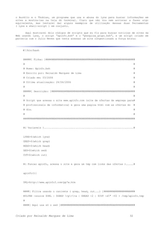 o Aurélio e o Thobias, um programa que usa e abusa do lynx para buscar informações em
sites e mostra-las na tela do terminal. Claro que não vou nem arriscar a fazer algo
equivalente, mas tentarei dar alguns exemplos de utilização dessas duas ferramentas
( lynx e shell-script ) em conjunto.
Aqui mostrarei dois códigos de scripts que eu fiz para buscar noticias de sites da
Web usando lynx, o script “apinfo.bsh” e o “pesquisa_grupo.bsh”, e um script criado em
parceria com o Julio Neves que tenta acessar um site congestionado a força bruta:
#!/bin/bash
#####[ Ficha: ]############################################################
# #
# Nome: Apinfo.bsh #
# Escrito por: Reinaldo Marques de Lima #
# Criado em: 03/2006 #
# Ultima atualização: 24/04/2006 #
# #
#####[ Descrição: ]########################################################
# #
# Script que acessa o site www.apinfo.com (site de ofertas de emprego para#
# profissionais de informatica) e gera uma pagina html com as ofertas do #
# dia. #
# #
###########################################################################
#( Variaveis )............................................................#
LYNX=$(which lynx)
GREP=$(which grep)
HEAD=$(which head)
SED=$(which sed)
CUT=$(which cut)
#( Funcao apinfo, acessa o site e gera um tmp com links das ofertas ).....#
apinfo(){
URL=http://www.apinfo3.com/pp7w.htm
####[ Filtra usando o canivete ( grep, head, cut...) ]#####################
#$LYNX -source $URL | $GREP <p><a | $HEAD -2 | $CUT -d" -f2 > /tmp/apinfo.tmp
#
####[ Aqui usa só o sed ]##################################################
Criado por Reinaldo Marques de Lima 32
 