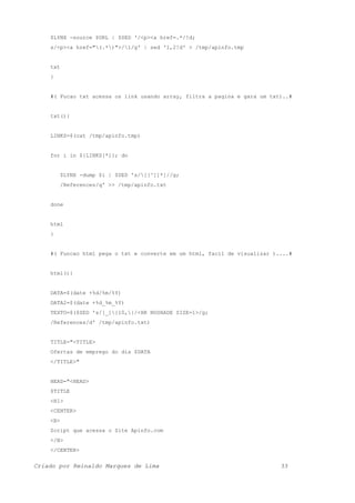 $LYNX -source $URL | $SED '/<p><a href=.*/!d;
s/<p><a href="(.*)">/1/g' | sed '1,2!d' > /tmp/apinfo.tmp
txt
}
#( Fucao txt acessa os link usando array, filtra a pagina e gara um txt)..#
txt(){
LINKS=$(cat /tmp/apinfo.tmp)
for i in ${LINKS[*]}; do
$LYNX -dump $i | $SED 's/[[^]]*]//g;
/References/q' >> /tmp/apinfo.txt
done
html
}
#( Funcao html pega o txt e converte em um html, facil de visualizar )....#
html(){
DATA=$(date +%d/%m/%Y)
DATA2=$(date +%d_%m_%Y)
TEXTO=$($SED 's/[_]{10,}/<HR NOSHADE SIZE=1>/g;
/References/d' /tmp/apinfo.txt)
TITLE="<TITLE>
Ofertas de emprego do dia $DATA
</TITLE>"
HEAD="<HEAD>
$TITLE
<H1>
<CENTER>
<B>
Script que acessa o Site Apinfo.com
</B>
</CENTER>
Criado por Reinaldo Marques de Lima 33
 
