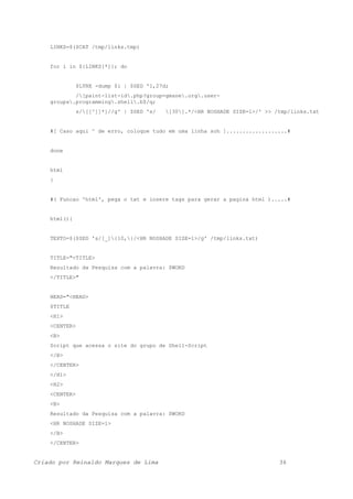LINKS=$($CAT /tmp/links.tmp)
for i in ${LINKS[*]}; do
$LYNX -dump $i | $SED '1,27d;
/[paint-list-id.php?group=gmane.org.user-
groups.programming.shell.b$/q;
s/[[^]]*]//g' | $SED 's/ [30].*/<HR NOSHADE SIZE=1>/' >> /tmp/links.txt
#[ Caso aqui ^ de erro, coloque tudo em uma linha soh ]...................#
done
html
}
#( Funcao 'html', pega o txt e insere tags para gerar a pagina html ).....#
html(){
TEXTO=$($SED 's/[_]{10,}/<HR NOSHADE SIZE=1>/g' /tmp/links.txt)
TITLE="<TITLE>
Resultado da Pesquisa com a palavra: $WORD
</TITLE>"
HEAD="<HEAD>
$TITLE
<H1>
<CENTER>
<B>
Script que acessa o site do grupo de Shell-Script
</B>
</CENTER>
</H1>
<H2>
<CENTER>
<B>
Resultado da Pesquisa com a palavra: $WORD
<HR NOSHADE SIZE=1>
</B>
</CENTER>
Criado por Reinaldo Marques de Lima 36
 