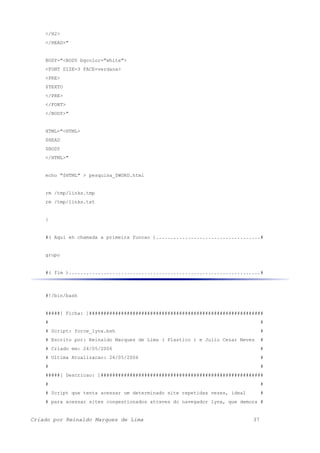 </H2>
</HEAD>"
BODY="<BODY bgcolor="white">
<FONT SIZE=3 FACE=verdana>
<PRE>
$TEXTO
</PRE>
</FONT>
</BODY>"
HTML="<HTML>
$HEAD
$BODY
</HTML>"
echo "$HTML" > pesquisa_$WORD.html
rm /tmp/links.tmp
rm /tmp/links.txt
}
#( Aqui eh chamada a primeira funcao )....................................#
grupo
#( fim )..................................................................#
#!/bin/bash
#####[ Ficha: ]############################################################
# #
# Script: force_lynx.bsh #
# Escrito por: Reinaldo Marques de Lima ( Plastico ) e Julio Cezar Neves #
# Criado em: 24/05/2006 #
# Ultima Atualizacao: 26/05/2006 #
# #
#####[ Descricao: ]########################################################
# #
# Script que tenta acessar um determinado site repetidas vezes, ideal #
# para acessar sites congestionados atraves do navegador lynx, que demora #
Criado por Reinaldo Marques de Lima 37
 