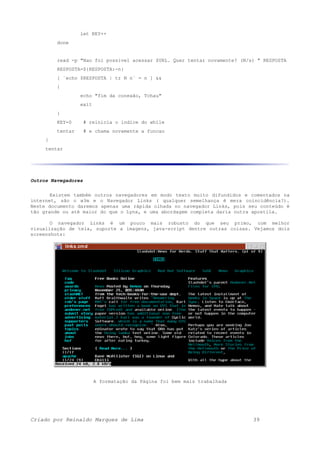 let KEY++
done
read -p "Nao foi possivel acessar $URL. Quer tentar novamente? (N/s) " RESPOSTA
RESPOSTA=${RESPOSTA:-n}
[ `echo $RESPOSTA | tr N n` = n ] &&
{
echo "fim da conexão, Tchau"
exit
}
KEY=0 # reinicia o indice do while
tentar # e chama novamente a funcao
}
tentar
Outros Navegadores
Existem também outros navegadores em modo texto muito difundidos e comentados na
internet, são o w3m e o Navegador Links ( qualquer semelhança é mera coincidência?).
Neste documento daremos apenas uma rápida olhada no navegador Links, pois seu conteúdo é
tão grande ou até maior do que o Lynx, e uma abordagem completa daria outra apostila.
O navegador Links é um pouco mais robusto do que seu primo, com melhor
visualização de tela, suporte a imagens, java-script dentre outras coisas. Vejamos dois
screenshots:
A formatação da Página foi bem mais trabalhada
Criado por Reinaldo Marques de Lima 39
 