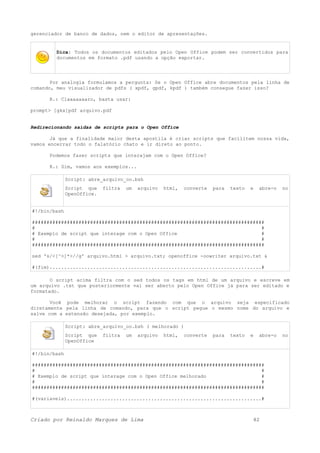 gerenciador de banco de dados, nem o editor de apresentações.
Dica: Todos os documentos editados pelo Open Office podem ser convertidos para
documentos em formato .pdf usando a opção exportar.
Por analogia formulamos a pergunta: Se o Open Office abre documentos pela linha de
comando, meu visualizador de pdfs ( xpdf, gpdf, kpdf ) também consegue fazer isso?
R.: Claaaaaaaro, basta usar:
prompt> [gkx]pdf arquivo.pdf
Redirecionando saídas de scripts para o Open Office
Já que a finalidade maior desta apostila é criar scripts que facilitem nossa vida,
vamos encerrar todo o falatório chato e ir direto ao ponto.
Podemos fazer scripts que interajam com o Open Office?
R.: Sim, vamos aos exemplos...
Script: abre_arquivo_oo.bsh
Script que filtra um arquivo html, converte para texto e abre-o no
OpenOffice.
#!/bin/bash
################################################################################
# #
# Exemplo de script que interage com o Open Office #
# #
################################################################################
sed 's/<[^>]*>//g' arquivo.html > arquivo.txt; openoffice -oowriter arquivo.txt &
#(fim).........................................................................#
O script acima filtra com o sed todos os tags em html de um arquivo e escreve em
um arquivo .txt que posteriormente vai ser aberto pelo Open Office já para ser editado e
formatado.
Você pode melhorar o script fazendo com que o arquivo seja especificado
diretamente pela linha de comando, para que o script pegue o mesmo nome do arquivo e
salve com a extensão desejada, por exemplo.
Script: abre_arquivo_oo.bsh ( melhorado )
Script que filtra um arquivo html, converte para texto e abre-o no
OpenOffice
#!/bin/bash
################################################################################
# #
# Exemplo de script que interage com o Open Office melhorado #
# #
################################################################################
#(variaveis)...................................................................#
Criado por Reinaldo Marques de Lima 42
 
