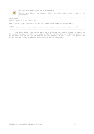 Script: abre_arquivo_oo.bsh ( melhorado )
Script que filtra um arquivo html, converte para texto e abre-o no
OpenOffice
ARQUIVO=$1
LIMPO=$(echo $1 | sed 's/..*//')
sed 's/<[^>]*>//g' $ARQUIVO > $LIMPO.txt; openoffice -oowriter $LIMPO.txt &
#(fim).........................................................................#
Você ainda pode fazer testes para que o programa não aceite parâmetros vazios em
$1, passar mensagens de erro se o arquivo não for encontrado, criar funções para que o
script abra mais de um tipo de arquivo no Open Office...e por ai vai...aos poucos seu
script pode se tornar um pequeno monstrinho de vários tentáculos.
Criado por Reinaldo Marques de Lima 43
 