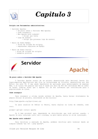 Capitulo 3
Scripts com ferramentas administrativas:
- Servidor Apache;
- Um pouco sobre o Servidor Web Apache;
- Onde conseguir;
- Meu Apache está rodando?
- Script que testa
- Logs de acesso;
- Script que processa logs de acesso;
- Banco de Dados MySQL;
- dicas de criação de scripts;
- expressões regulares em MySQL;
- Banco de Dados Oracle;
- dicas de criação de scripts;
- exemplos prontos;
Servidor
Apache
Um pouco sobre o Servidor Web Apache
O Servidor Apache surgiu de um projeto desenvolvido pela National Center for
Supercomputing Applications que fica na universidade de Illinois, desenvolvido por Rob
McCool nos anos 90. É uma opção OpenSource de aplicação para gerenciamento de páginas
Web, e se tornou tão popular que hoje é usado por mais de 80% dos servidores Web ao redor
do mundo. Pode-se dizer que o Apache foi um dos softwares que contribuíram para a
popularização do Linux.
Onde conseguir
Para conseguir a ultima versão estável do Apache, basta baixar diretamente da
página oficial do projeto, escolhendo um dos mirrors:
http://www.apache.org/dyn/closer.cgi
Ou para usuários do Debian ou Ubuntu, basta digitar na linha de comando, como
root:
prompt> apt-get install apache
Ou é bem provável que, dependendo da distribuição que você estiver usando, o
Apache já seja instalado junto com o sistema, ou pelo menos exista no cd de instalação.
Meu Apache está rodando?
Para verificar a execução do Apache, podemos verificar pelo terminal dando um
simples comando “ps -ef | grep apache”.
Criado por Reinaldo Marques de Lima 44
 