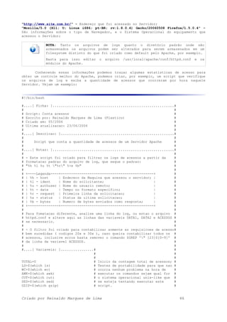 "http://www.site.com.br/" - Endereço que foi acessado no Servidor;
"Mozilla/5.0 (X11; U; Linux i686; pt-BR; rv:1.8.0.4) Gecko/20060508 Firefox/1.5.0.4" –
São informações sobre o tipo de Navegador, e o Sistema Operacional do equipamento que
acessou o Servidor;
NOTA: Tanto os arquivos de logs quanto o diretório padrão onde são
armazenados os arquivos podem ser alterados para serem armazenados em um
filesystem distinto do que foi criado como default pelo Apache, por exemplo.
Basta para isso editar o arquivo /usr/local/apache/conf/httpd.conf e os
módulos do Apache.
Conhecendo essas informações podemos traçar algumas estatísticas de acesso para
obter um controle melhor do Apache, podemos criar, por exemplo, um script que verifique
os arquivos de log e exiba a quantidade de acessos que ocorreram por hora naquele
Servidor. Vejam um exemplo:
#!/bin/bash
#....[ Ficha: ]...........................................................#
# #
# Script: Conta acessos #
# Escrito por: Reinaldo Marques de Lima (Plastico) #
# Criado em: 05/2006 #
# Ultima atualizacao: 23/06/2006 #
# #
#....[ Descricao: ].......................................................#
# #
# Script que conta a quantidade de acessos de um Servidor Apache #
# #
#....[ Notas: ]...........................................................#
# #
# - Este script foi criado para filtrar os logs de acessos a partir da #
# formatacao padrao do arquivo de log, que segue o padrao: #
# "%h %l %u %t "%r" %>s %b" #
# #
# +----Legenda----+---------------------------------------------+ #
# | %h - host | Endereco da Maquina que acessou o servidor; | #
# | %l - ident | Nome do solicitante; | #
# | %u - authuser | Nome do usuario remoto; | #
# | %t - date | Tempo no formato especifico; | #
# | %r - request | Primeira linha da solicitacao; | #
# | %s - status | Status da ultima solicitacao; | #
# | %b - bytes | Numero de bytes enviados como resposta; | #
# +---------------+---------------------------------------------+ #
# #
# Para fomatacao diferente, analise uma linha do log, ou entao o arquivo #
# httpd.conf e altere aqui as linhas das variaveis DATA1, DATA2 e ACESSOS #
# se necessario. #
# #
# - O filtro foi criado para contabilizar somente as requisicoes de acesso#
# bem sucedidas ( codigos 20x e 30x ), caso queira contabilizar todos os #
# acessos, inclusive erros basta remover o comando $GREP '" [23]0[0-9]' #
# da linha da variavel ACESSOS. #
# #
#....[ Variaveis: ]................# #
# #
# #
TOTAL=0 # Inicio da contagem total de acessos; #
LS=$(which ls) # Testes de portabilidade para que nao #
WC=$(which wc) # ocorra nenhum problema na hora de #
AWK=$(which awk) # executar os comandos sejam qual for #
CUT=$(which cut) # o sistema operacional unix-like que #
SED=$(which sed) # se esteja tentando executar este #
GZIP=$(which gzip) # script. #
Criado por Reinaldo Marques de Lima 46
 