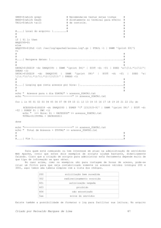 GREP=$(which grep) # Recomenda-se testar estas linhas #
HEAD=$(which head) # diretamente no terminal para efeito #
TAIL=$(which tail) # de controle. #
# #
# #
#....[ Local do arquivo: ].........# #
# #
# #
if [ $1 ]; then
ARQUIVO=$1
else
ARQUIVO=$($LS -lrt /var/log/apache2/access.log*.gz | $TAIL -1 | $AWK '{print $9}')
fi
# #
# #
#....[ Recupera datas: ]..................................................#
# #
# #
DATA2=$($GZIP -dc $ARQUIVO | $AWK '{print $4}' | $CUT -d: -f1 | $SED 's/[(.*)/1/'|
$HEAD -1)
DATA1=$($GZIP -dc $ARQUIVO | $AWK '{print $4}' | $CUT -d: -f1 | $SED 's|
[(.*)/(.*)/(.*)|123|' | $HEAD -1)
# #
# #
#....[ Looping que conta acessos por hora: ]..............................#
# #
# #
echo " Acessos para o dia $DATA2" > acessos_$DATA1.txt
echo "+-------------------------------+" >> acessos_$DATA1.txt
for i in 00 01 02 03 04 05 06 07 08 09 10 11 12 13 14 15 16 17 18 19 20 21 22 23; do
ACESSOS=$($GZIP -dc $ARQUIVO | $GREP '" [23]0[0-9]' | $AWK '{print $4}' | $CUT -d:
-f2 | $GREP $i | $WC -l)
echo " >>> Hora: $i - $ACESSOS" >> acessos_$DATA1.txt
TOTAL=$((TOTAL + $ACESSOS))
done
echo "+-------------------------------+" >> acessos_$DATA1.txt
echo " Total de Acessos = $TOTAL" >> acessos_$DATA1.txt
# #
# #
#....[ Fim ]..............................................................#
Para quem está começando ou tem interesse em atuar na administração de servidores
Web Apache, creio que estes dois exemplos de scripts ajudam bastante, didaticamente
falando. Claro que a criação de scripts para administrar está ferramenta depende muito de
que tipo de informação se quer obter.
No caso acima, como os exemplos são para contagem de horas de acesso, pode-se
criar um filtro para que seja contabilizado somente os acessos válidos (códigos 200 e
300), aqui temos uma tabela simples com a lista dos códigos.
200 solicitação bem sucedida
302 redirecionamento ocorrido
401 autorização negada
403 proibido
404 não encontrado
5xx erros do servidor
Existe também a possibilidade de formatar o log para facilitar sua leitura. No arquivo
Criado por Reinaldo Marques de Lima 47
 