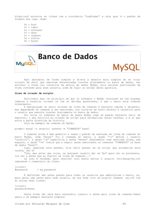httpd.conf encontre as linhas com a ocorrência “LogFormat” e veja qual é o padrão de
formato dos logs. Onde:
%h = host
%l = ident
%u = authuser
%t = date
%r = request
%s = status
%b = bytes
Banco de Dados
MySQL
Aqui abordarei de forma simples e direta a maneira mais simples de se criar
scripts em shell que executem determinadas tarefas diretamente no banco de dados, não
entrerei a fundo nos conceitos de bancos de dados MySQL, pois existem publicações de
ótimo conteúdo para esse assunto, além de fugir ao escopo desta apostila.
Dicas de criação de scripts:
Partiremos aqui do principio de que já tenhamos o MySQL instalado em com algumas
tabelas e usuários criados já com as devidas permissões, e que o banco está rodando
normalmente.
A manipulação do banco através de linha de comando é bastante rápida e amigável,
mas dependendo do comando a ser executado, ele torna-se um tanto extenso e cansativo para
o usuário que executa tarefas diariamente no banco de dados.
Por sorte os comandos do banco de dados MySQL usam um padrão bastante fácil de
executar, o que facilita na criação de script para automatizar estas tarefas, e é ai que
entra a parte divertida da historia.
Veja um exemplo de comando do MySQL:
prompt> mysql -u usuario1 -psenha -e “COMANDOS” base1
O comando acima é bem genérico e segue o padrão de execução em linha de comando do
banco MySQL, onde “mysql” foi a chamada do banco, a opção “-u” define o usuário
“usuario1”, a opção “-p” especifica a senha “senha” (exatamente como mostrada acima, sem
espaço), a opção “-e” indica que a seguir serão executados os comandos “COMANDOS” na base
de dados “base1”.
Logo, seguindo este padrão, fica fácil pensar em um script que automatize está
tarefa, não é?
“Sim, mas antes uma coisa, se qualquer usuário der um “ps” para ver os processos,
irá ver a senha que eu digitei na linha de comando...”
Lá isso é verdade, para resolver isto basta editar o arquivo /etc/mysql/my.cnf
removendo o comentário da linha:
[client]
#password = my_password
E definindo uma senha padrão para todos os usuários que administram o banco, ou,
para gerar uma senha para cada usuário, em sua home crie um arquivo chamado .my.cnf com
as unicas duas linhas:
[client]
password=senha
Dessa forma não será mais necessário inserir a senha pela linha de comando.Vamos
agora a um exemplo bastante simples:
Criado por Reinaldo Marques de Lima 48
 