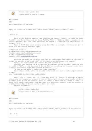 Script: insere_dados.bsh
Insere dados na tabela “tabela”
#!/bin/bash
IFS=:
while read NOME TEL EMAIL;do
mysql -u usuario -e "INSERT INTO tabela VALUES('$NOME','$TEL','$EMAIL')" base1
done < $1
Este script simples executa uma inserção na tabela “tabela” da base de dados
“base1”, onde foram inseridos os dados “NOME”, “TEL” e “EMAIL”, lidos a partir de um
arquivo externo, que teve como separados de campos o caractere “:” especificado na
variável “IFS”.
Aqui o “IFS” foi usado porque, para facilitar a inserção, recomenda-se que os
dados seja escritos da seguinte forma:
prompt> cat dados.txt
Reinaldo:555-2001:reinaldo@meuemail.com
Plastico::plastico@emaildoplastico.com
Julia::julia@emaildajulia.com
Jana:555-4004:jana@emaildajana.com
Note que nem todos os registros que irão ser cadastrados tem número de telefone, o
script com auxilio da variável “IFS” vai interpretar automaticamente os campos.
“Legal, mas como sabemos se a tarefa foi bem sucedida?”
Simples, como fazemos com a verificação de qualquer tarefa em shell, damos um echo
na variável “$?”, se ela retornar 0 (zero) foi bem sucedida, se retornar outro valor
significa que ocorreu algum erro durante a execução.
“E como eu sei quais os dados que foram inseridos?”
Mais simples ainda, antes de inserir basta pedir para que os dados sejam exibidos
na tela:
echo “Nome:$NOME Telefone:$TEL email:$EMAIL”
Neste caso o script vai ler linha por linha do arquivo e executar a tarefa
solicitada, mas imagine um arquivo de dez mil linhas por exemplo, esta tarefa vai levar
um tempo muito grande de execução, pois vai chamar o banco dez mil vezes e inserir os
dados nesta mesmo quantidade, para agilizar este processo, podemos criar um arquivo do
próprio banco “.SQL” e deixar o próprio banco se virar.
Vejamos um exemplo:
Script: insere_dados.bsh
Insere dados na tabela “tabela” melhorado.
#!/bin/bash
IFS=:
while read NOME TEL EMAIL;do
mysql -u usuario -e "INSERT INTO tabela VALUES('$NOME','$TEL','$EMAIL');" >> dados.SQL
done < $1
Criado por Reinaldo Marques de Lima 49
 