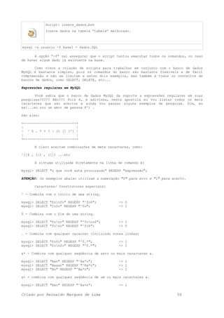 Script: insere_dados.bsh
Insere dados na tabela “tabela” melhorado.
mysql -u usuario -f base1 < dados.SQL
A opção “-f” vai assegurar que o script tentou executar todos os comandos, no caso
de haver algum dado já existente na base.
Como vimos a criação de scripts para trabalhar em conjunto com o banco de dados
MySQL é bastante simples, pois os comandos do banco são bastante flexíveis e de fácil
compreensão e não se limitam a estes dois exemplos, mas também a todos os conceitos de
bancos de dados, como SELECT, DELETE, etc...
Expressões regulares em MySQL
Você sabia que o banco de dados MySQL da suporte a expressões regulares em suas
pesquisas????? Não??? Pois é, e adivinha, nesta apostila eu vou listar todos os meta
caracteres que são aceitos e ainda vou passar alguns exemplos de pesquisa. Sim, eu
sei...eu sou um amor de pessoa 8^) .
São eles:
+--------------------------+
| |
| ^ $ . * + ? | () [] [^] |
| |
+--------------------------+
E claro aceitam combinações de meta caracteres, como:
^[]$ , (|) , ([]) ...etc
A sintaxe utilizada diretamente na linha de comando é:
mysql> SELECT "o que você está procurando" REGEXP "expressão";
ATENÇÃO: Os exemplos abaixo utilizam a numeração "0" para erro e "1" para acerto.
Caracteres/ Construtores especiais:
^ - Combina com o inicio de uma string.
mysql> SELECT "fonfo" REGEXP "^fo$"; -> 0
mysql> SELECT "fofo" REGEXP "^fo"; -> 1
$ - Combina com o fim de uma string.
mysql> SELECT "fono" REGEXP "^fono$"; -> 1
mysql> SELECT "fono" REGEXP "^fo$"; -> 0
. - Combina com qualquer caracter (incluindo novas linhas)
mysql> SELECT "fofo" REGEXP "^f.*"; -> 1
mysql> SELECT "fonfo" REGEXP "^f.*"; -> 1
a* - Combina com qualquer seqüência de zero ou mais caracteres a.
mysql> SELECT "Ban" REGEXP "^Ba*n"; -> 1
mysql> SELECT "Baaan" REGEXP "^Ba*n"; -> 1
mysql> SELECT "Bn" REGEXP "^Ba*n"; -> 1
a+ - combina com qualquer seqüência de um ou mais caracteres a.
mysql> SELECT "Ban" REGEXP "^Ba+n"; -> 1
Criado por Reinaldo Marques de Lima 50
 
