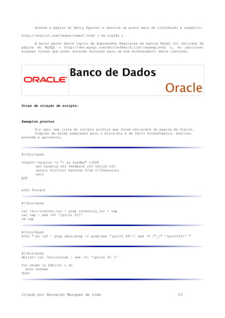 Acesse a página do Henry Spencer e absorva um pouco mais de informação a respeito:
http://arglist.com/regex/regex7.html ( em inglês )
A maior parte deste tópico de Expressões Regulares em bancos MySQL foi retirada da
página do MySQL ( http://dev.mysql.com/doc/refman/4.1/pt/regexp.html ), eu adicionei
algumas coisas que achei estarem faltando para um bom entendimento deste conteúdo.
Banco de Dados
Oracle
Dicas de criação de scripts:
Exemplos prontos
Eis aqui uma lista de scripts prontos que foram extraídos da pagina da Oracle.
Simples de serem adaptados para o dia-a-dia e de fácil entendimento, analise,
entenda e aproveite.
#!/bin/bash
output=`sqlplus -s "/ as sysdba" <<EOF
set heading off feedback off verify off
select distinct machine from v$session;
exit
EOF
`
echo $output
#!/bin/bash
cat /etc/oraInst.loc | grep inventory_loc > tmp
cat tmp | awk -F= '{print $2}'
rm tmp
#!/bin/bash
echo "`ps -ef | grep smon|grep -v grep|awk '{print $8}'| awk -F "_" '{print$3}'`"
#!/bin/bash
dblist=`cat /etc/oratab | awk -F: '{print $2 }'`
for ohome in $dblist ; do
echo $ohome
done
Criado por Reinaldo Marques de Lima 53
 