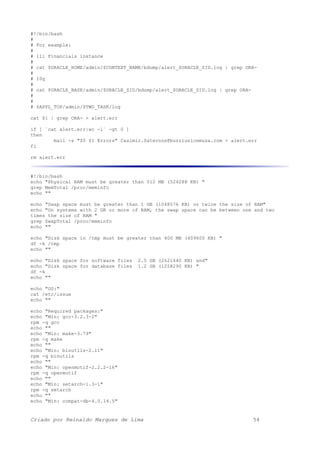 #!/bin/bash
#
# For example:
#
# 11i Financials instance
#
# cat $ORACLE_HOME/admin/$CONTEXT_NAME/bdump/alert_$ORACLE_SID.log | grep ORA-
#
# 10g
#
# cat $ORACLE_BASE/admin/$ORACLE_SID/bdump/alert_$ORACLE_SID.log | grep ORA-
#
#
# $APPL_TOP/admin/$TWO_TASK/log
cat $1 | grep ORA- > alert.err
if [ `cat alert.err|wc -l` -gt 0 ]
then
mail -s "$0 $1 Errors" Casimir.Saternos@buzziunicemusa.com < alert.err
fi
rm alert.err
#!/bin/bash
echo "Physical RAM must be greater than 512 MB (524288 KB) "
grep MemTotal /proc/meminfo
echo ""
echo "Swap space must be greater than 1 GB (1048576 KB) or twice the size of RAM"
echo "On systems with 2 GB or more of RAM, the swap space can be between one and two
times the size of RAM "
grep SwapTotal /proc/meminfo
echo ""
echo "Disk space in /tmp must be greater than 400 MB (409600 KB) "
df -k /tmp
echo ""
echo "Disk space for software files 2.5 GB (2621440 KB) and"
echo "Disk space for database files 1.2 GB (1258290 KB) "
df -k
echo ""
echo "OS:"
cat /etc/issue
echo ""
echo "Required packages:"
echo "Min: gcc-3.2.3-2"
rpm -q gcc
echo ""
echo "Min: make-3.79"
rpm -q make
echo ""
echo "Min: binutils-2.11"
rpm -q binutils
echo ""
echo "Min: openmotif-2.2.2-16"
rpm -q openmotif
echo ""
echo "Min: setarch-1.3-1"
rpm -q setarch
echo ""
echo "Min: compat-db-4.0.14.5"
Criado por Reinaldo Marques de Lima 54
 