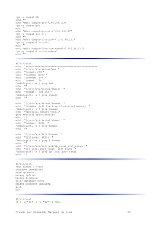 rpm -q compat-db
echo ""
echo "Min: compat-gcc-7.3-2.96.122"
rpm -q compat-gcc
echo ""
echo "Min: compat-gcc-c++-7.3-2.96.122"
rpm -q compat-gcc-c++
echo ""
echo "Min: compat-libstdc++-7.3-2.96.122"
rpm -q compat-libstdc++
echo ""
echo "Min: compat-libstdc++-devel-7.3-2.96.122"
rpm -q compat-libstdc++-devel
echo ""
#!/bin/bash
echo "+------------------------------------------------"
echo "|/proc/sys/kernel/sem "
echo "|semmsl 250 "
echo "|semmns 32000 "
echo "|semopm 100 "
echo "|semmni 128 "
/sbin/sysctl -a | grep sem
echo ""
echo "|/proc/sys/kernel/shmall "
echo "|shmall 2097152 "
/sbin/sysctl -a | grep shmall
echo ""
echo "|/proc/sys/kernel/shmmax "
echo "|shmmax Half the size of physical memory "
/sbin/sysctl -a | grep shmmax
echo "|physical memory total:"
grep MemTotal /proc/meminfo
echo ""
echo "|/proc/sys/kernel/shmmni "
echo "|shmmni 4096 "
/sbin/sysctl -a | grep shmmni
echo ""
echo "|/proc/sys/fs/file-max "
echo "|file-max 65536 "
/sbin/sysctl -a | grep file-max
echo ""
echo "|/proc/sys/net/ipv4/ip_local_port_range "
echo "|ip_local_port_range 1024 65000 "
/sbin/sysctl -a | grep ip_local_port_range
echo ""
#!/bin/bash
rman target / <<EOF
shutdown immediate;
startup mount;
backup spfile;
backup database;
alter database open;
DELETE NOPROMPT OBSOLETE;
quit;
EOF
#!/bin/bash
if [ -z "$1" -o -z "$2" ]; then
Criado por Reinaldo Marques de Lima 55
 