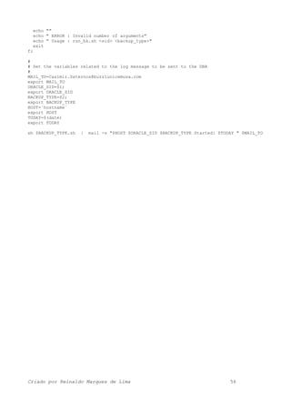 echo ""
echo " ERROR : Invalid number of arguments"
echo " Usage : run_bk.sh <sid> <backup_type>"
exit
fi
#
# Set the variables related to the log message to be sent to the DBA
#
MAIL_TO=Casimir.Saternos@buzziunicemusa.com
export MAIL_TO
ORACLE_SID=$1;
export ORACLE_SID
BACKUP_TYPE=$2;
export BACKUP_TYPE
HOST=`hostname`
export HOST
TODAY=$(date)
export TODAY
sh $BACKUP_TYPE.sh | mail -s "$HOST $ORACLE_SID $BACKUP_TYPE Started: $TODAY " $MAIL_TO
Criado por Reinaldo Marques de Lima 56
 