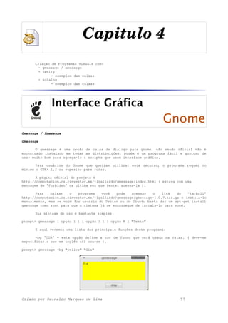 Capitulo 4
Criação de Programas visuais com:
- gmessage / xmessage
- zenity
- exemplos das caixas
- kdialog
- exemplos das caixas
Interface Gráfica
Gnome
Gmessage / Xmessage
Gmessage
O gmessage é uma opção de caixa de dialogo para gnome, não sendo oficial não é
encontrado instalado em todas as distribuições, porém é um programa fácil e gostoso de
usar muito bom para agrega-lo a scripts que usem interface gráfica.
Para usuários do Gnome que queiram utilizar este recurso, o programa requer no
mínimo o GTK+ 1.2 ou superior para rodar.
A página oficial do projeto é
http://computacion.cs.cinvestav.mx/~lgallardo/gmessage/index.html ( estava com uma
mensagem de "Forbiden" da ultima vez que tentei acessa-la ).
Para baixar o programa você pode acessar o link do "tarball"
http://computacion.cs.cinvestav.mx/~lgallardo/gmessage/gmessage-1.0.7.tar.gz e instala-lo
manualmente, mas se você for usuário do Debian ou do Ubuntu basta dar um apt-get install
gmessage como root para que o sistema já se encarregue de instala-lo para você.
Sua sintaxe de uso é bastante simples:
prompt> gmessage [ opção 1 ] [ opção 2 ] [ opção N ] "Texto"
E aqui veremos uma lista das principais funções deste programa:
-bg "COR" - esta opção define a cor de fundo que será usada na caixa. ( deve-se
especificar a cor em inglês off course ).
prompt> gmessage -bg "yellow" "Ola"
Criado por Reinaldo Marques de Lima 57
 