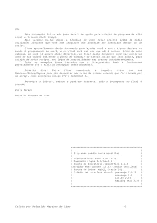 Olá
Este documento foi criado para servir de apoio para criação de programa de alto
nível utilizando Shell Script.
Aqui veremos muitas dicas e técnicas de como criar scripts acima da média
utilizando recursos que você nem imaginava que poderiam ser inseridos dentro de um
script.
O bom aproveitamento deste documento pode ajudar você a subir alguns degraus no
mundo da programação em shell, e no final você vai ver que não é nenhum bicho de sete
cabeças, se você já achava shell divertido, ao final deste documento você vai sentir-se
como se sua cabeça estivesse a ponto de explodir de tantas ideias que irão surgir, para
criação de novos scripts, seu leque de possibilidades vai crescer consideravelmente.
Todos os exemplos foram testados com o interpretador bash e funcionavam
perfeitamente até o final da concepção deste documento.
Primeira dica: Evite ficar comentando a respeito disso com sua
Namorada/Noiva/Esposa para não despertar uma crise de ciúmes achando que foi trocada por
um script, como aconteceu comigo 8^S ( heheheheh ).
Aproveite a leitura, estude e pratique bastante, pois a recompensa no final é
grande.
Forte Abraço
Reinaldo Marques de Lima
+------------------------------------------------+
| |
| Programas usados nesta apostila: |
| |
| Interpretador: bash 3.00.16(1) |
| Navegador: Lynx 2.8.5.rel.1 |
| Pacote de Escritório: OpenOffice 1.1.3 |
|Servidor Web: Apache 1.3.33 (Debian GNU/Linux) |
| Bancos de Dados: MySQL, Oracle 10g |
| Criador de interface visual: gmessage 2.0.11 |
| xmessage 1.6 |
| zenity 2.10 |
| kdialog (KDE 3.3) |
| |
+------------------------------------------------+
Criado por Reinaldo Marques de Lima 6
 
